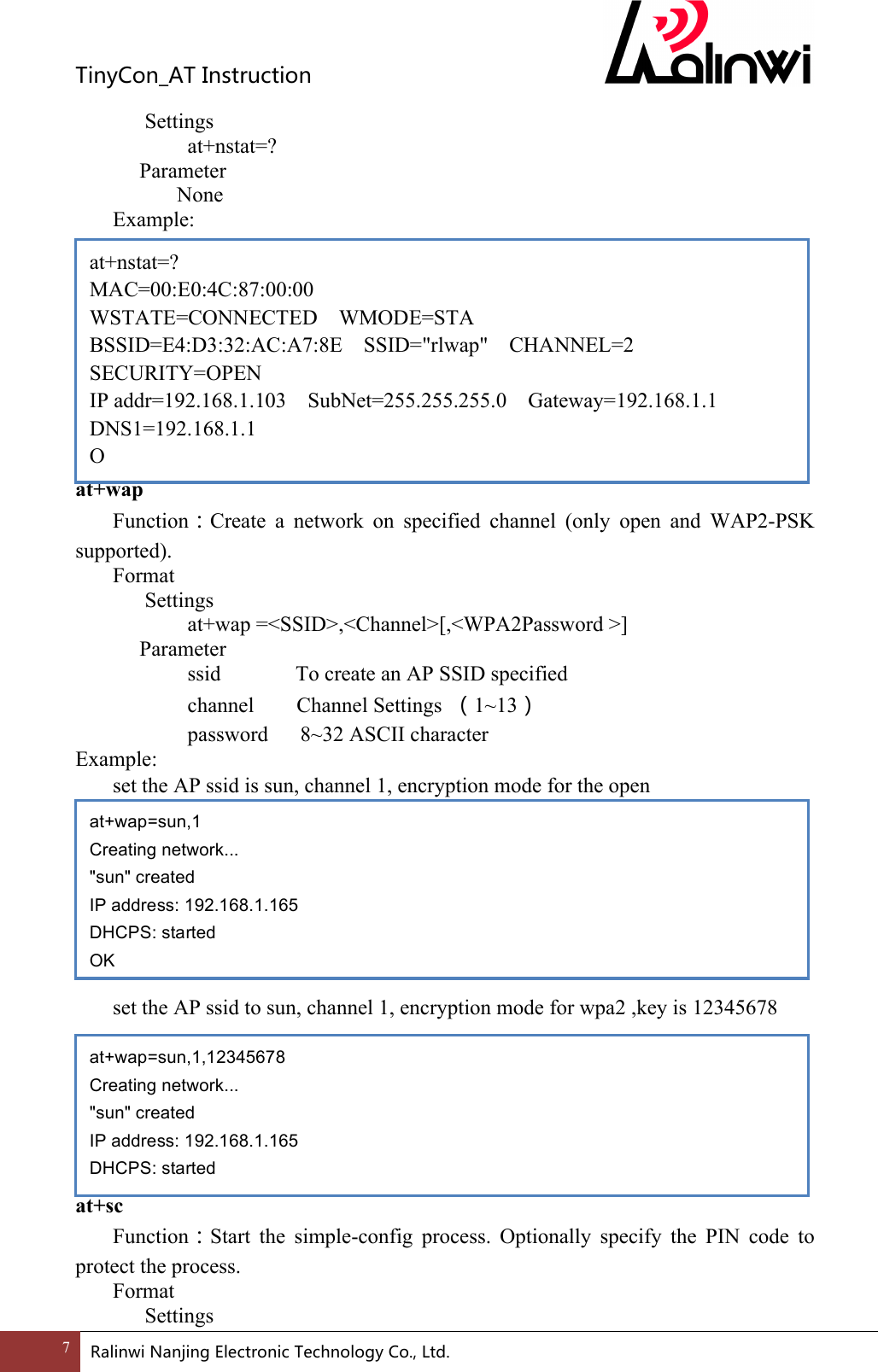 TinyCon_ATInstruction7 RalinwiNanjingElectronicTechnologyCo.,Ltd. Settings at+nstat=?     Parameter       None Example:           at+wap Function：Create  a  network  on  specified  channel  (only  open  and  WAP2-PSK supported). Format Settings    at+wap =<SSID>,<Channel>[,<WPA2Password >]     Parameter       ssid              To create an AP SSID specified     channel        Channel Settings  （1~13）   password      8~32 ASCII character Example:   set the AP ssid is sun, channel 1, encryption mode for the open          set the AP ssid to sun, channel 1, encryption mode for wpa2 ,key is 12345678          at+sc Function：Start  the  simple-config  process.  Optionally  specify  the  PIN  code  to protect the process. Format Settings at+nstat=? MAC=00:E0:4C:87:00:00 WSTATE=CONNECTED    WMODE=STA BSSID=E4:D3:32:AC:A7:8E  SSID="rlwap"  CHANNEL=2  SECURITY=OPEN IP addr=192.168.1.103  SubNet=255.255.255.0    Gateway=192.168.1.1 DNS1=192.168.1.1 O  at+wap=sun,1 Creating network... "sun" created IP address: 192.168.1.165 DHCPS: started OK at+wap=sun,1,12345678 Creating network... "sun" created IP address: 192.168.1.165 DHCPS: started OK 