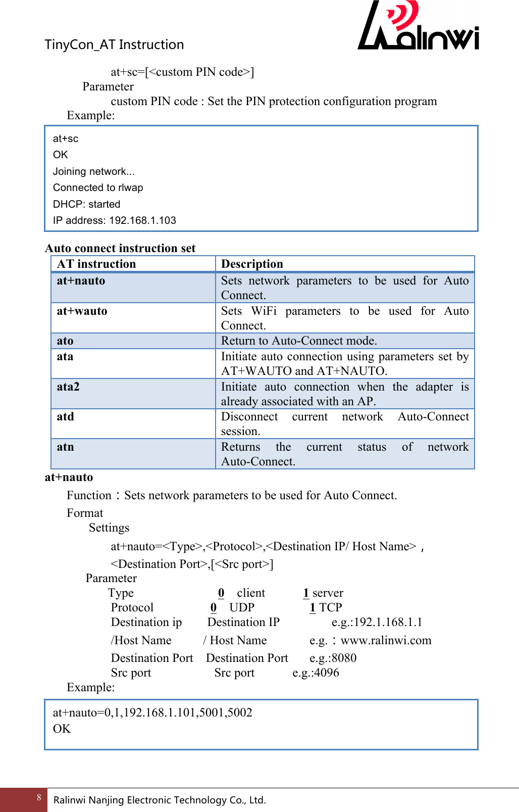 TinyCon_ATInstruction8 RalinwiNanjingElectronicTechnologyCo.,Ltd.    at+sc=[<custom PIN code>]     Parameter       custom PIN code : Set the PIN protection configuration program   Example:         Auto connect instruction set AT instruction Description at+nauto Sets  network  parameters  to  be  used  for  Auto Connect. at+wauto Sets  WiFi  parameters  to  be  used  for  Auto Connect. ato Return to Auto-Connect mode. ata Initiate auto connection using parameters set by AT+WAUTO and AT+NAUTO. ata2 Initiate  auto  connection  when  the  adapter  is already associated with an AP. atd Disconnect  current  network  Auto-Connect session. atn Returns  the  current  status  of  network Auto-Connect. at+nauto Function：Sets network parameters to be used for Auto Connect. Format Settings at+nauto=<Type>,<Protocol>,<Destination IP/ Host Name>，<Destination Port>,[<Src port>]       Parameter         Type  0    client            1 server       Protocol         0  UDP    1 TCP       Destination ip        Destination IP           e.g.:192.1.168.1.1       /Host Name          / Host Name    e.g.：www.ralinwi.com       Destination Port    Destination Port    e.g.:8080       Src port             Src port      e.g.:4096 Example:       at+sc OK Joining network... Connected to rlwap DHCP: started IP address: 192.168.1.103 at+nauto=0,1,192.168.1.101,5001,5002 OK 