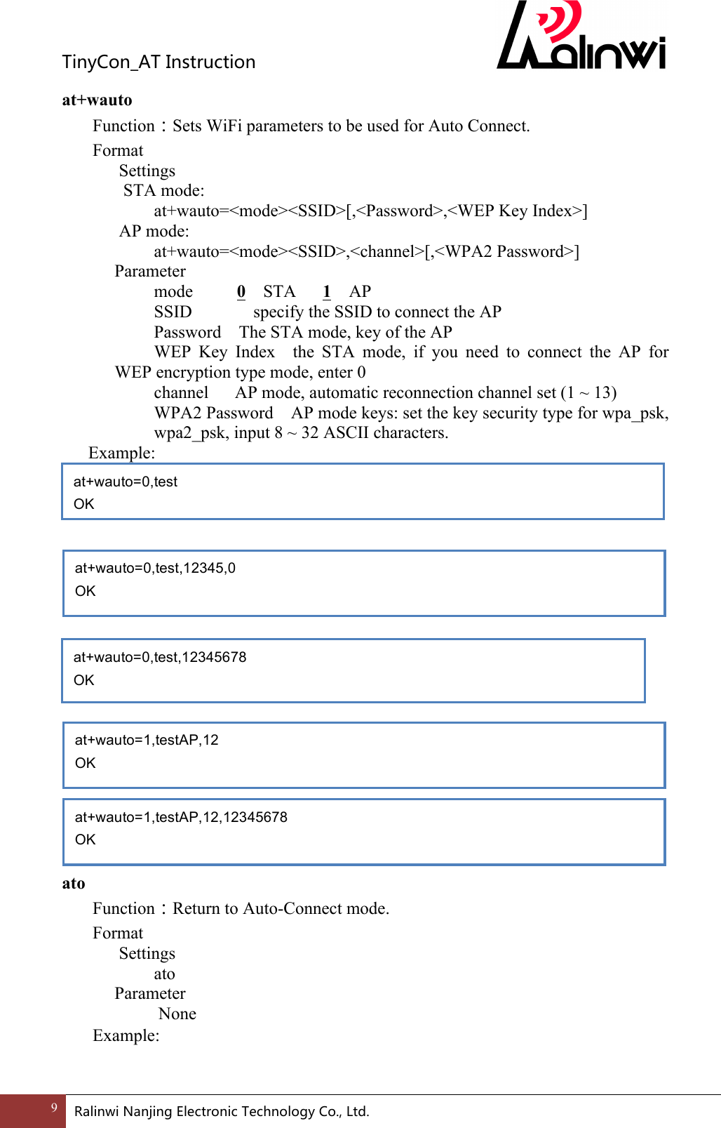 TinyCon_ATInstruction9 RalinwiNanjingElectronicTechnologyCo.,Ltd. at+wauto Function：Sets WiFi parameters to be used for Auto Connect. Format Settings  STA mode:    at+wauto=<mode><SSID>[,<Password>,<WEP Key Index>] AP mode:    at+wauto=<mode><SSID>,<channel>[,<WPA2 Password>]     Parameter       mode          0  STA      1  AP       SSID       specify the SSID to connect the AP         Password    The STA mode, key of the AP   WEP  Key  Index    the  STA  mode,  if  you  need  to  connect  the  AP  for WEP encryption type mode, enter 0     channel      AP mode, automatic reconnection channel set (1 ~ 13) WPA2 Password    AP mode keys: set the key security type for wpa_psk, wpa2_psk, input 8 ~ 32 ASCII characters.    Example:                    ato Function：Return to Auto-Connect mode. Format Settings    ato     Parameter         None Example:     at+wauto=0,test OK at+wauto=0,test,12345678 OK  at+wauto=0,test,12345,0 OK  at+wauto=1,testAP,12,12345678 OK  at+wauto=1,testAP,12 OK  