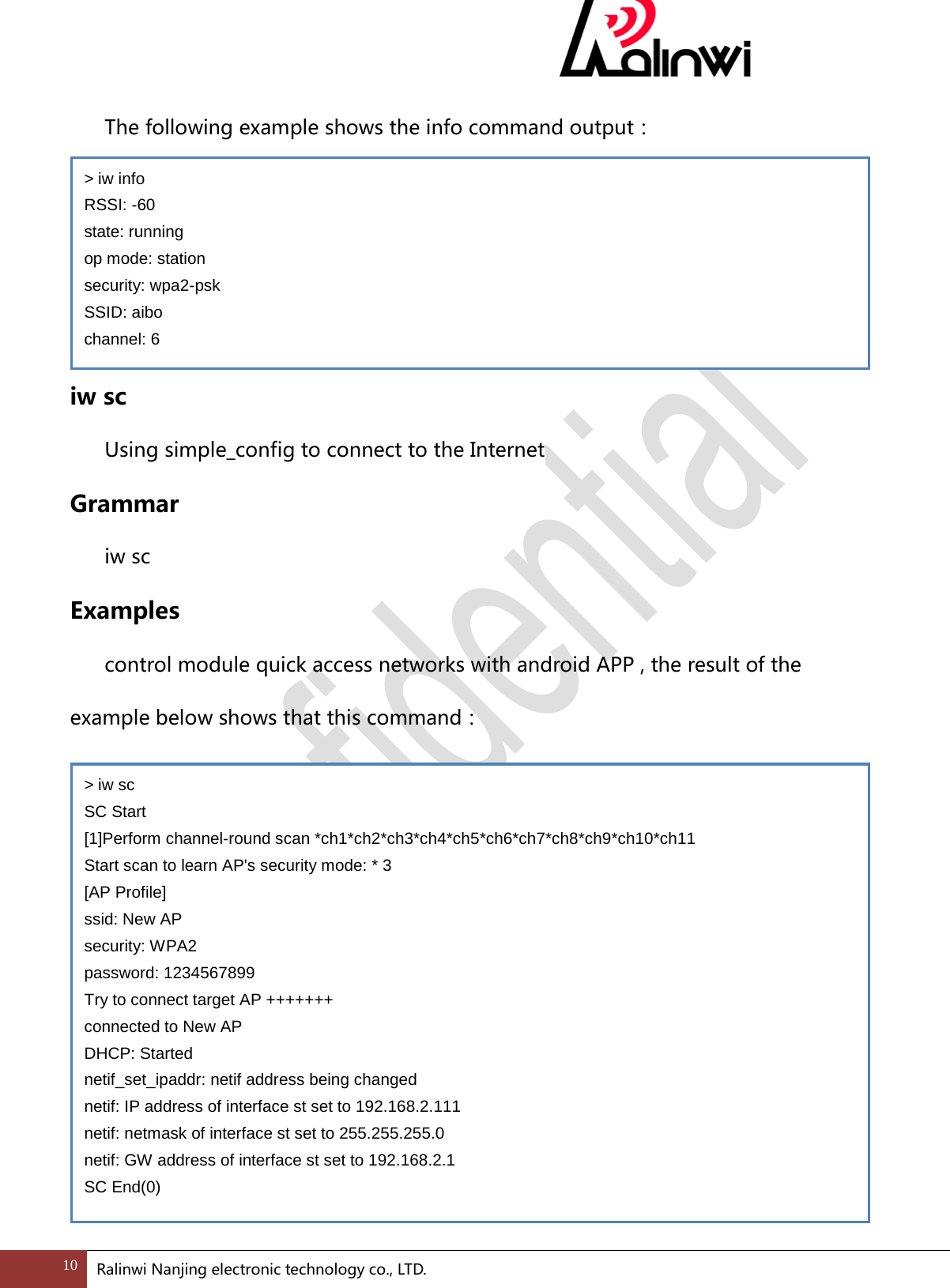   The following example shows the info command output：       iw sc    Using simple_config to connect to the Internet Grammar  iw sc     Examples  control module quick access networks with android APP , the result of the example below shows that this command：          > iw info RSSI: -60 state: running op mode: station security: wpa2-psk SSID: aibo channel: 6 > iw sc SC Start [1]Perform channel-round scan *ch1*ch2*ch3*ch4*ch5*ch6*ch7*ch8*ch9*ch10*ch11 Start scan to learn AP's security mode: * 3 [AP Profile] ssid: New AP security: WPA2 password: 1234567899 Try to connect target AP +++++++ connected to New AP DHCP: Started netif_set_ipaddr: netif address being changed netif: IP address of interface st set to 192.168.2.111 netif: netmask of interface st set to 255.255.255.0 netif: GW address of interface st set to 192.168.2.1 SC End(0) 10 Ralinwi Nanjing electronic technology co., LTD.  