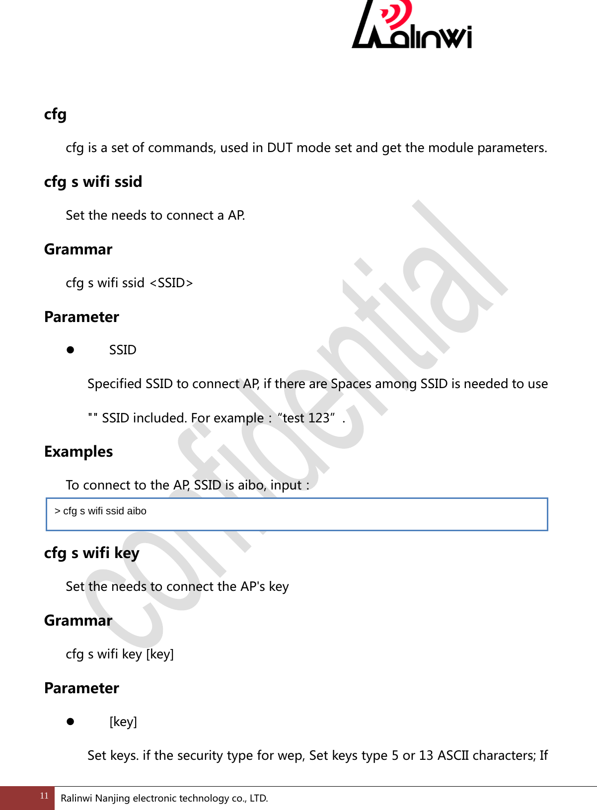  cfg   cfg is a set of commands, used in DUT mode set and get the module parameters. cfg s wifi ssid Set the needs to connect a AP. Grammar cfg s wifi ssid <SSID> Parameter   SSID Specified SSID to connect AP, if there are Spaces among SSID is needed to use "" SSID included. For example：&ldquo; test 123&rdquo;. Examples  To connect to the AP, SSID is aibo, input：      cfg s wifi key Set the needs to connect the AP's key Grammar cfg s wifi key [key] Parameter   [key] Set keys. if the security type for wep, Set keys type 5 or 13 ASCII characters; If > cfg s wifi ssid aibo  11 Ralinwi Nanjing electronic technology co., LTD.  