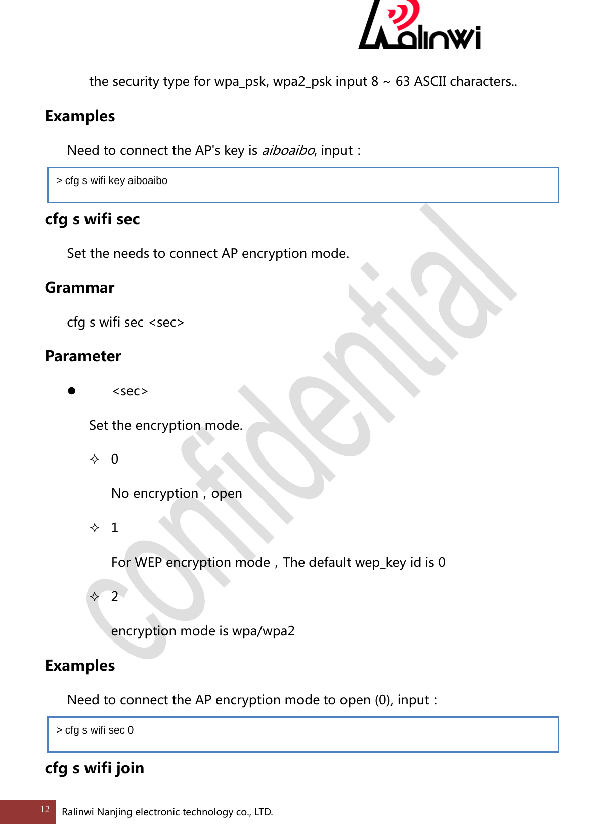 the security type for wpa_psk, wpa2_psk input 8 ~ 63 ASCII characters.. Examples  Need to connect the AP's key is aiboaibo, input：  cfg s wifi sec Set the needs to connect AP encryption mode. Grammar cfg s wifi sec <sec> Parameter   <sec> Set the encryption mode.  0 No encryption，open  1 For WEP encryption mode，The default wep_key id is 0  2 encryption mode is wpa/wpa2 Examples  Need to connect the AP encryption mode to open (0), input：  cfg s wifi join > cfg s wifi key aiboaibo > cfg s wifi sec 0 12 Ralinwi Nanjing electronic technology co., LTD.  