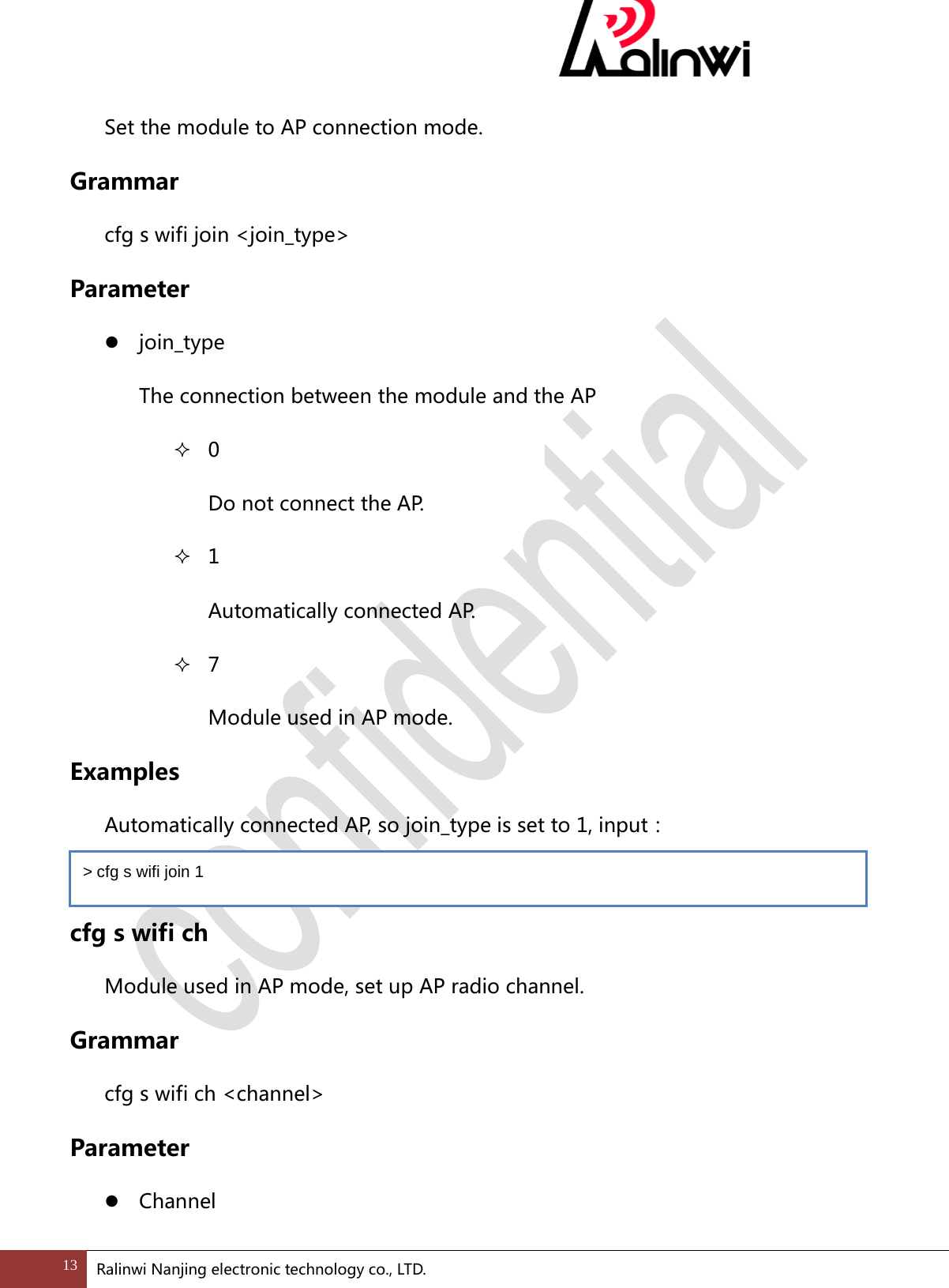  Set the module to AP connection mode. Grammar cfg s wifi join <join_type> Parameter  join_type The connection between the module and the AP  0   Do not connect the AP.  1   Automatically connected AP.  7   Module used in AP mode. Examples  Automatically connected AP, so join_type is set to 1, input：    cfg s wifi ch Module used in AP mode, set up AP radio channel. Grammar cfg s wifi ch <channel> Parameter  Channel > cfg s wifi join 1 13 Ralinwi Nanjing electronic technology co., LTD.  