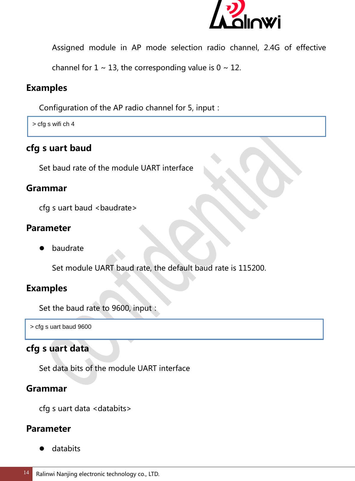  Assigned module in AP mode selection radio channel, 2.4G of effective channel for 1 ~ 13, the corresponding value is 0 ~ 12. Examples  Configuration of the AP radio channel for 5, input：    cfg s uart baud   Set baud rate of the module UART interface   Grammar cfg s uart baud <baudrate> Parameter  baudrate   Set module UART baud rate, the default baud rate is 115200. Examples  Set the baud rate to 9600, input：  cfg s uart data Set data bits of the module UART interface Grammar cfg s uart data <databits> Parameter  databits   > cfg s wifi ch 4 > cfg s uart baud 9600 14 Ralinwi Nanjing electronic technology co., LTD.  