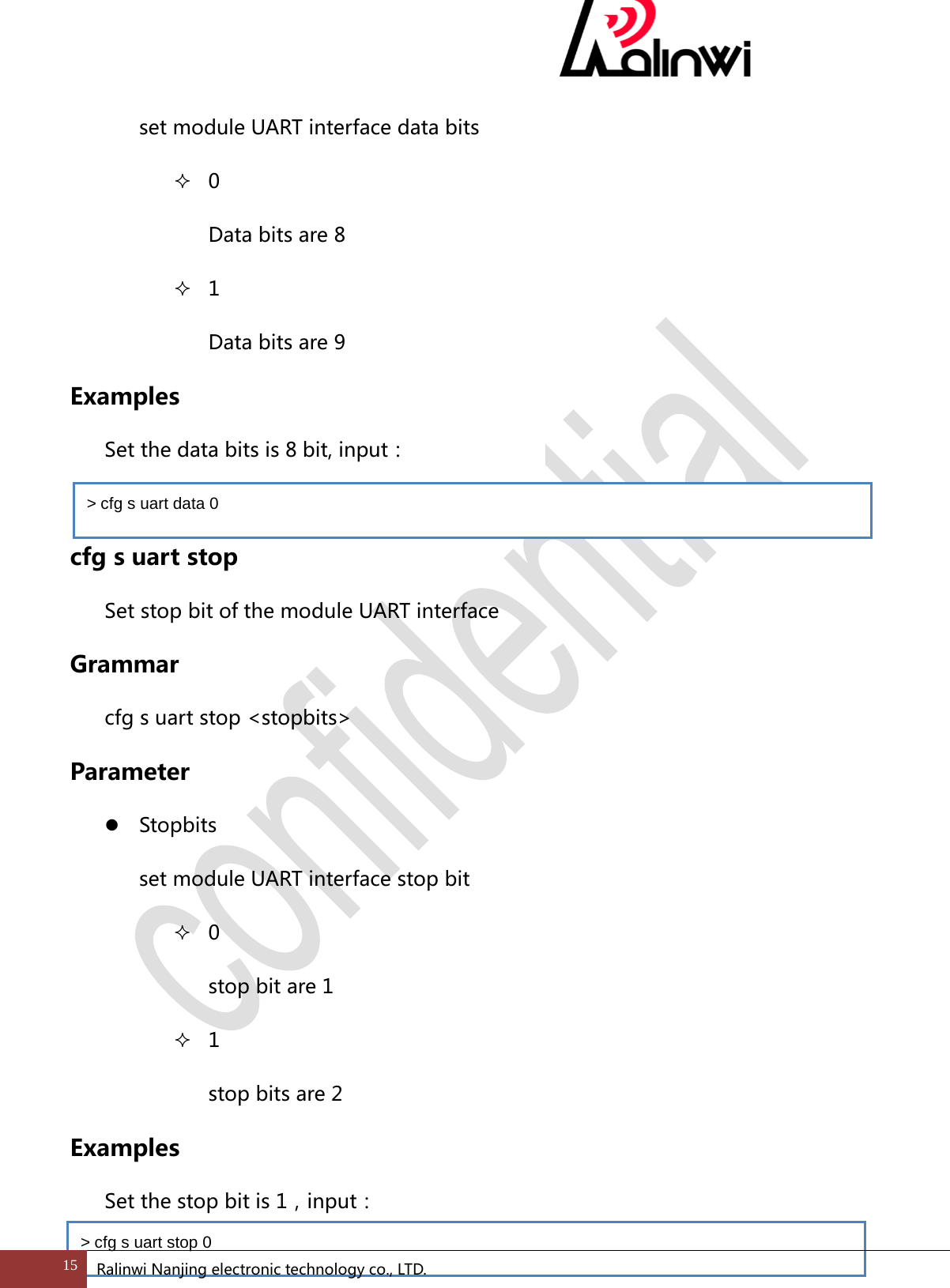  set module UART interface data bits  0 Data bits are 8    1 Data bits are 9   Examples  Set the data bits is 8 bit, input：  cfg s uart stop Set stop bit of the module UART interface Grammar cfg s uart stop <stopbits> Parameter  Stopbits set module UART interface stop bit  0 stop bit are 1  1 stop bits are 2 Examples   Set the stop bit is 1，input： > cfg s uart data 0 > cfg s uart stop 0 15 Ralinwi Nanjing electronic technology co., LTD.  