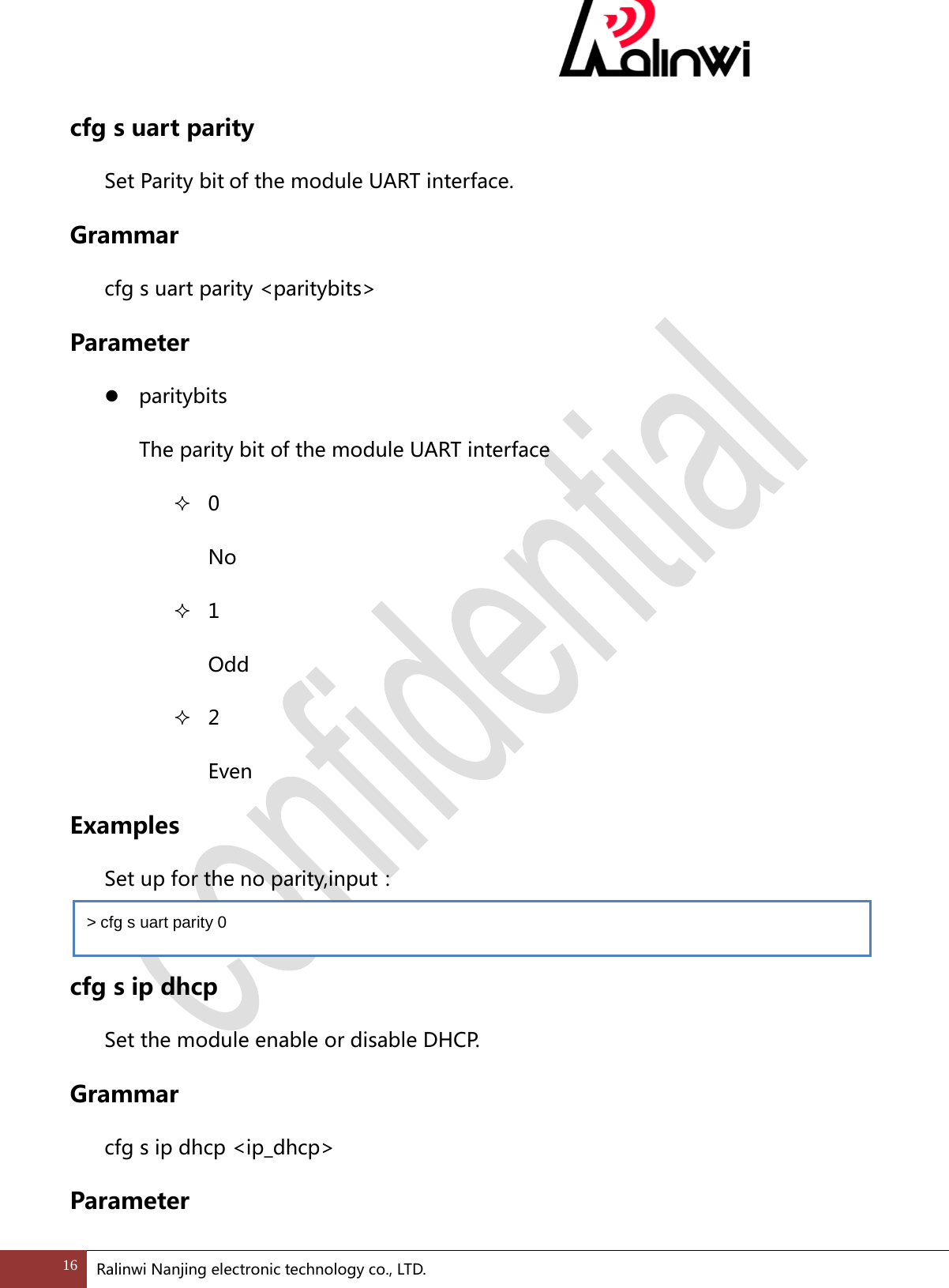  cfg s uart parity Set Parity bit of the module UART interface. Grammar cfg s uart parity <paritybits> Parameter  paritybits   The parity bit of the module UART interface  0 No  1 Odd  2 Even Examples   Set up for the no parity,input：    cfg s ip dhcp Set the module enable or disable DHCP.   Grammar cfg s ip dhcp <ip_dhcp> Parameter > cfg s uart parity 0 16 Ralinwi Nanjing electronic technology co., LTD.  