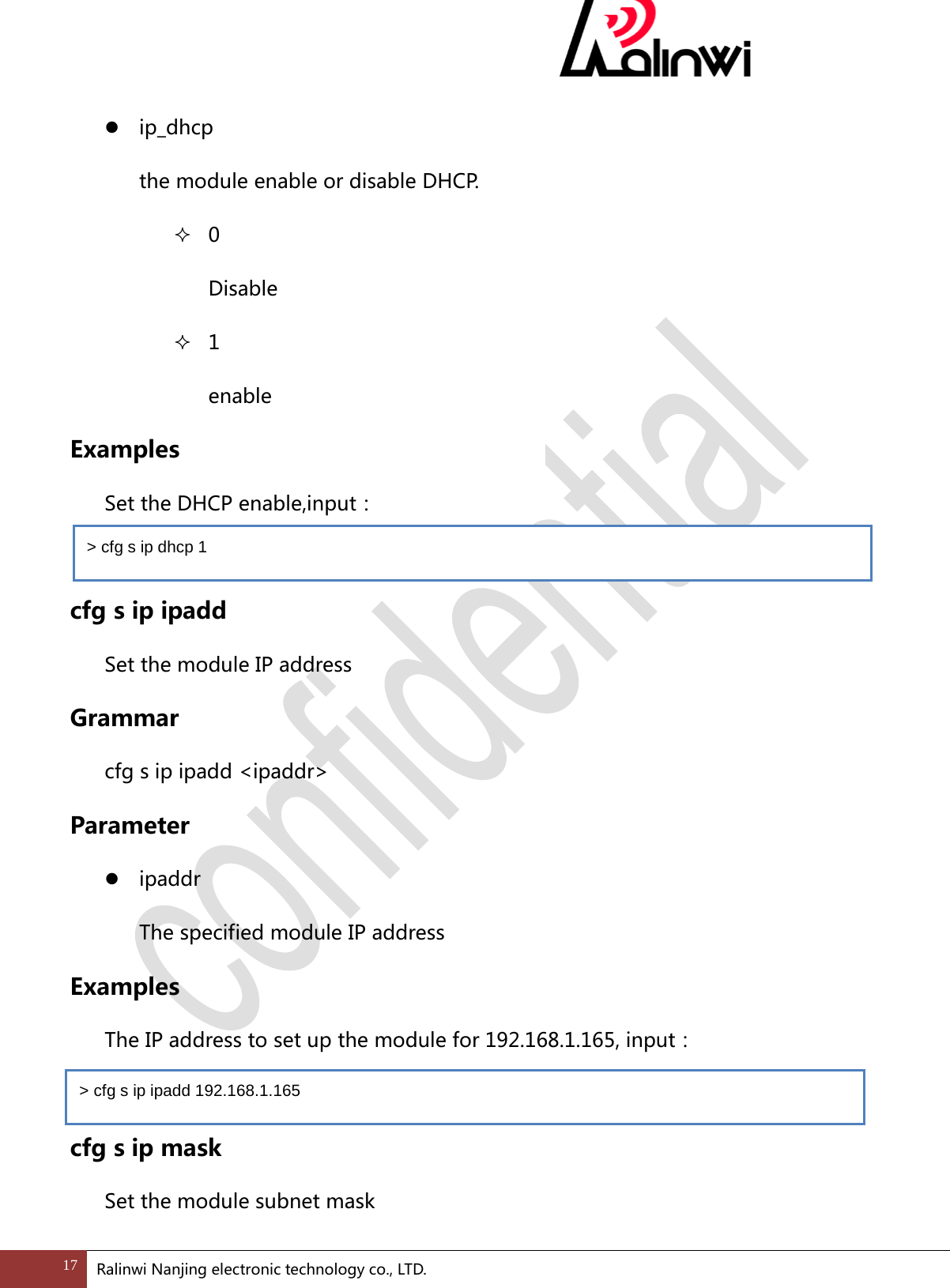   ip_dhcp   the module enable or disable DHCP.  0 Disable  1 enable Examples   Set the DHCP enable,input：    cfg s ip ipadd Set the module IP address Grammar cfg s ip ipadd <ipaddr> Parameter  ipaddr   The specified module IP address Examples  The IP address to set up the module for 192.168.1.165, input：  cfg s ip mask Set the module subnet mask > cfg s ip dhcp 1 > cfg s ip ipadd 192.168.1.165 17 Ralinwi Nanjing electronic technology co., LTD.  