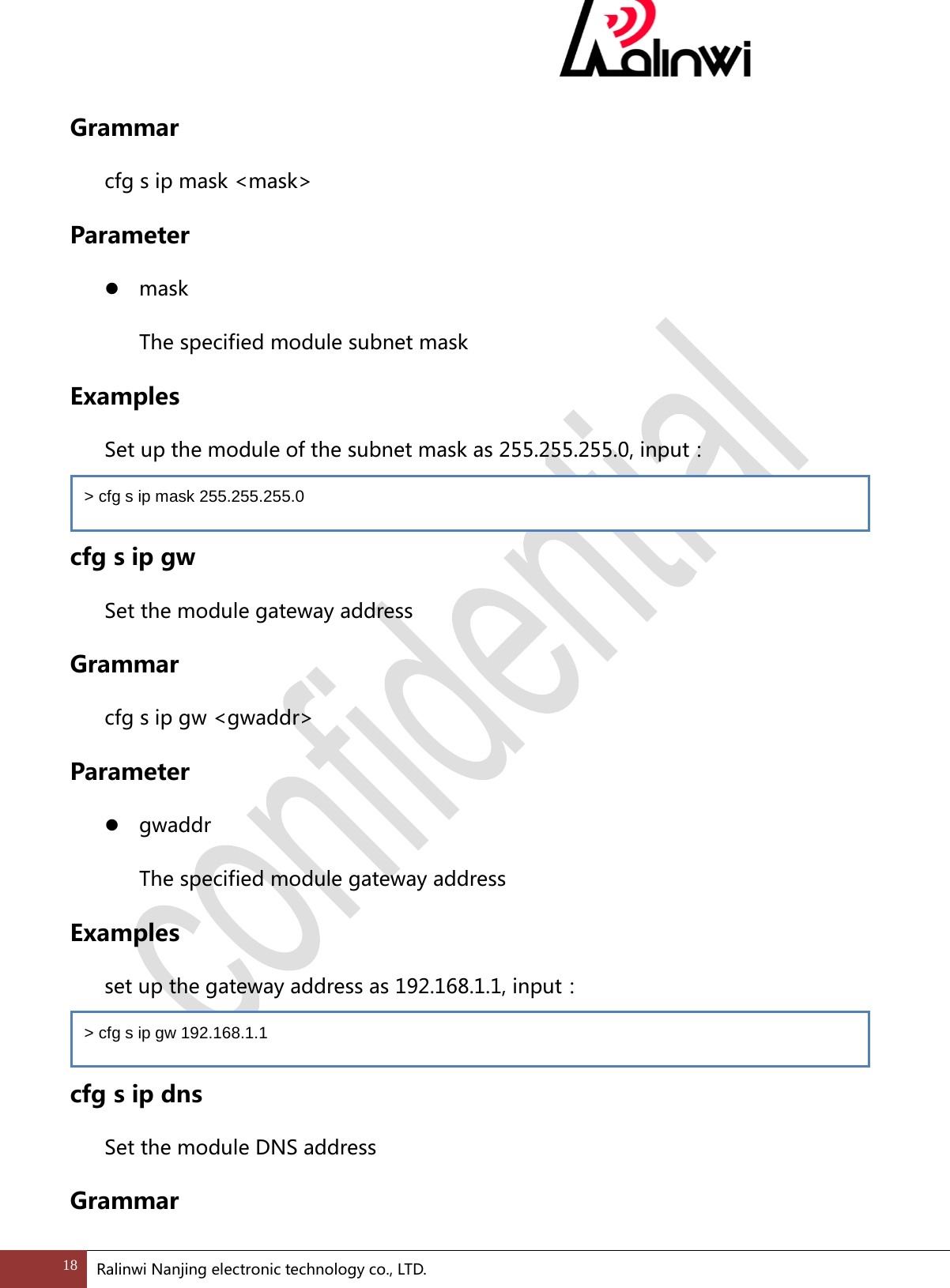  Grammar cfg s ip mask <mask> Parameter  mask   The specified module subnet mask Examples   Set up the module of the subnet mask as 255.255.255.0, input：  cfg s ip gw Set the module gateway address Grammar cfg s ip gw <gwaddr> Parameter  gwaddr   The specified module gateway address Examples  set up the gateway address as 192.168.1.1, input：  cfg s ip dns Set the module DNS address Grammar > cfg s ip mask 255.255.255.0 > cfg s ip gw 192.168.1.1 18 Ralinwi Nanjing electronic technology co., LTD.  