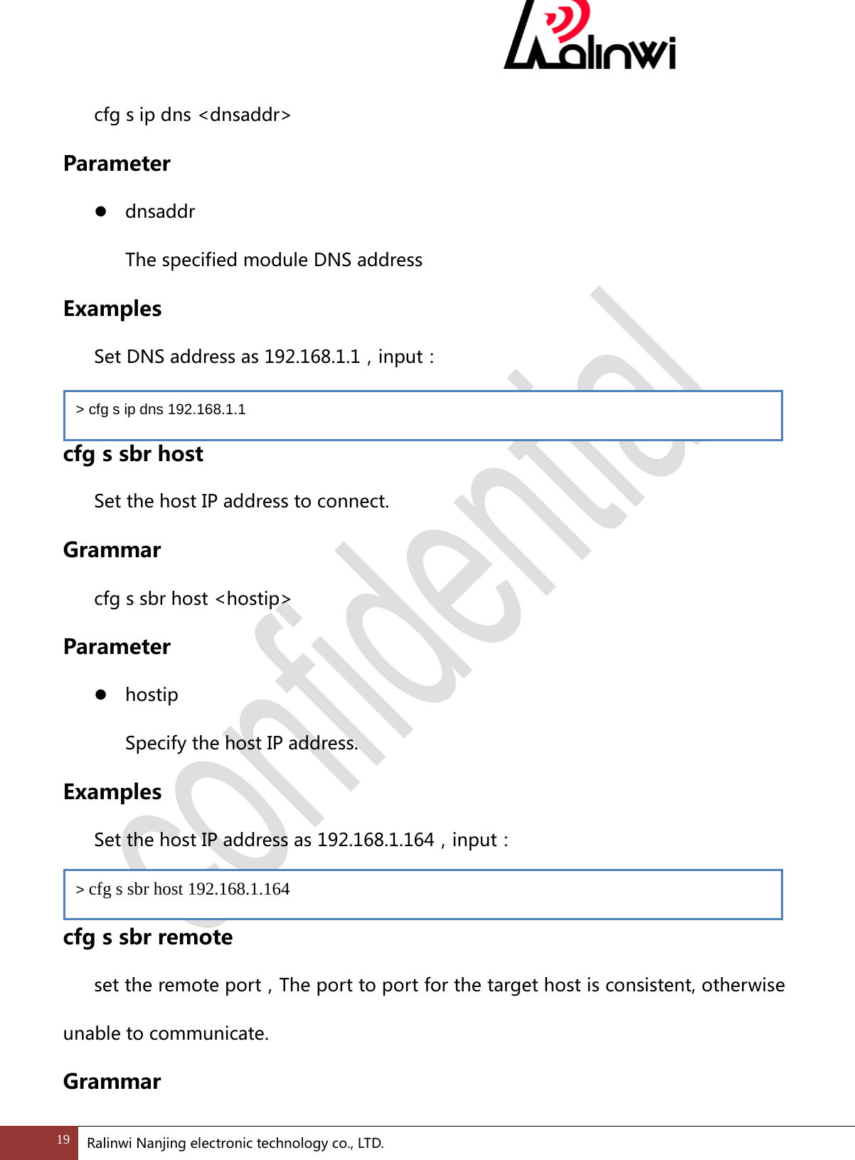  cfg s ip dns <dnsaddr> Parameter  dnsaddr   The specified module DNS address Examples   Set DNS address as 192.168.1.1，input：  cfg s sbr host Set the host IP address to connect. Grammar cfg s sbr host <hostip> Parameter  hostip   Specify the host IP address. Examples  Set the host IP address as 192.168.1.164，input：    cfg s sbr remote set the remote port，The port to port for the target host is consistent, otherwise unable to communicate. Grammar > cfg s ip dns 192.168.1.1 > cfg s sbr host 192.168.1.164 19 Ralinwi Nanjing electronic technology co., LTD.  