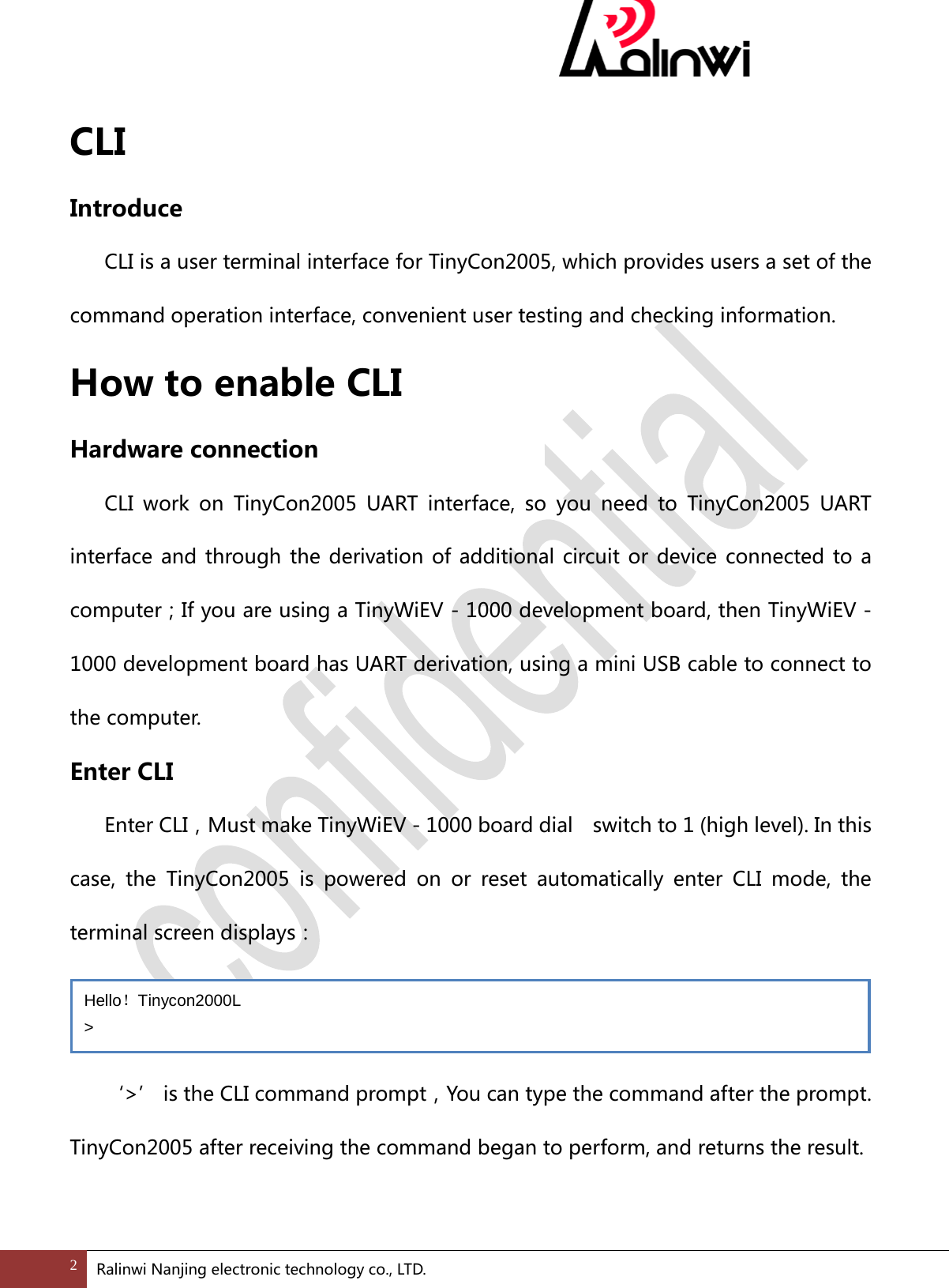  CLI Introduce  CLI is a user terminal interface for TinyCon2005, which provides users a set of the command operation interface, convenient user testing and checking information. How to enable CLI Hardware connection  CLI work on TinyCon2005 UART interface, so you need to TinyCon2005 UART interface and through the derivation of additional circuit or device connected to a computer；If you are using a TinyWiEV - 1000 development board, then TinyWiEV - 1000 development board has UART derivation, using a mini USB cable to connect to the computer. Enter CLI   Enter CLI，Must make TinyWiEV - 1000 board dial    switch to 1 (high level). In this case, the TinyCon2005 is powered on or reset automatically enter CLI mode, the terminal screen displays：   &lsquo;>&rsquo; is the CLI command prompt，You can type the command after the prompt. TinyCon2005 after receiving the command began to perform, and returns the result.  Hello！Tinycon2000L > 2 Ralinwi Nanjing electronic technology co., LTD.  