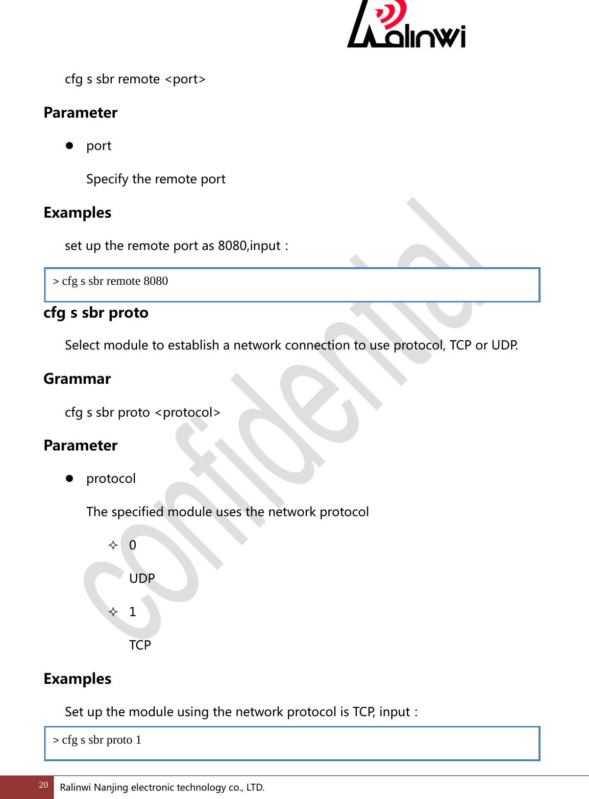  cfg s sbr remote <port> Parameter  port Specify the remote port Examples  set up the remote port as 8080,input：    cfg s sbr proto Select module to establish a network connection to use protocol, TCP or UDP. Grammar cfg s sbr proto <protocol> Parameter  protocol   The specified module uses the network protocol  0 UDP  1 TCP Examples   Set up the module using the network protocol is TCP, input：  > cfg s sbr remote 8080 > cfg s sbr proto 1 20 Ralinwi Nanjing electronic technology co., LTD.  