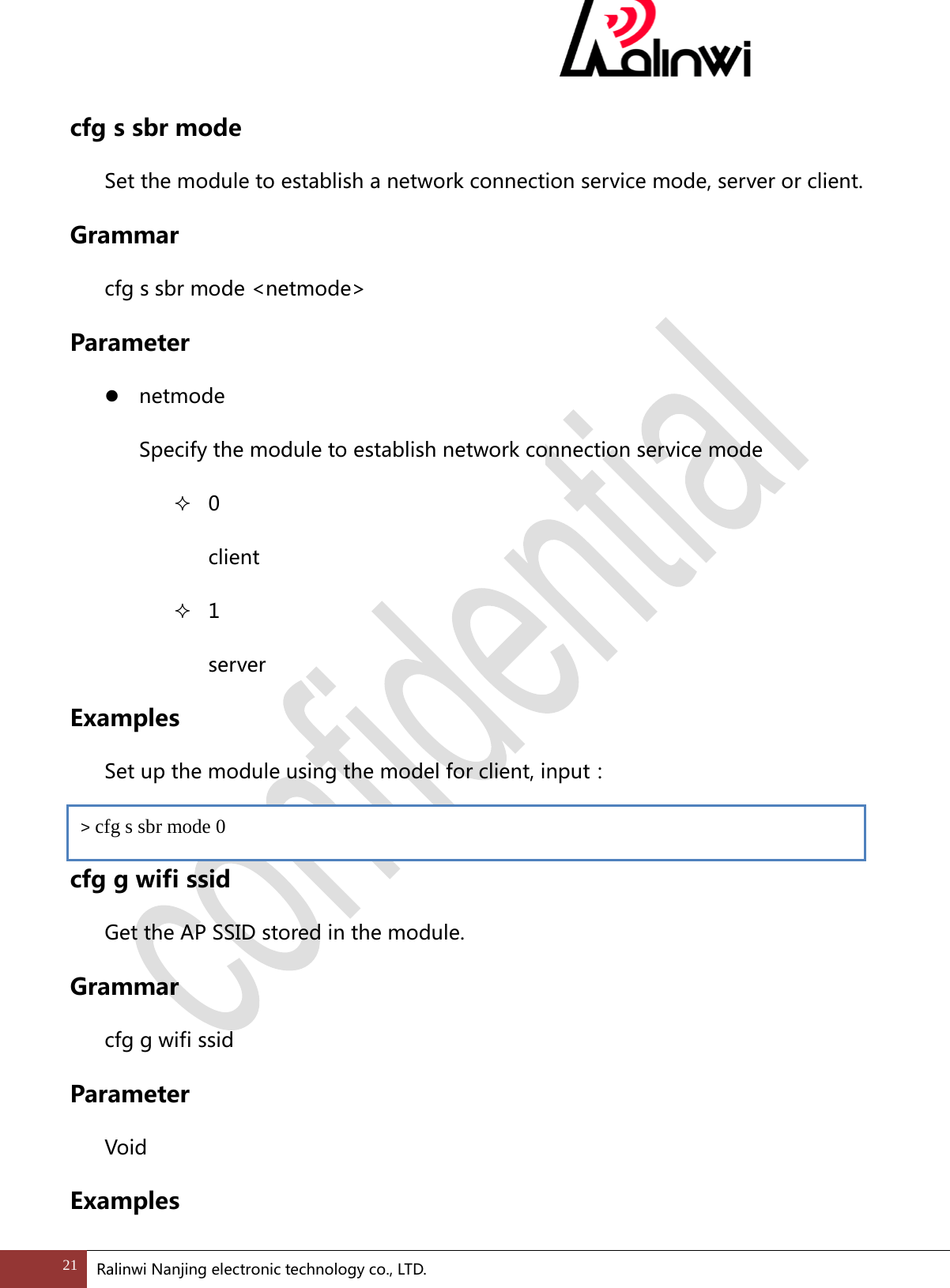  cfg s sbr mode Set the module to establish a network connection service mode, server or client. Grammar cfg s sbr mode <netmode> Parameter  netmode   Specify the module to establish network connection service mode  0 client  1 server Examples  Set up the module using the model for client, input：  cfg g wifi ssid Get the AP SSID stored in the module. Grammar cfg g wifi ssid Parameter Void Examples > cfg s sbr mode 0 21 Ralinwi Nanjing electronic technology co., LTD.  