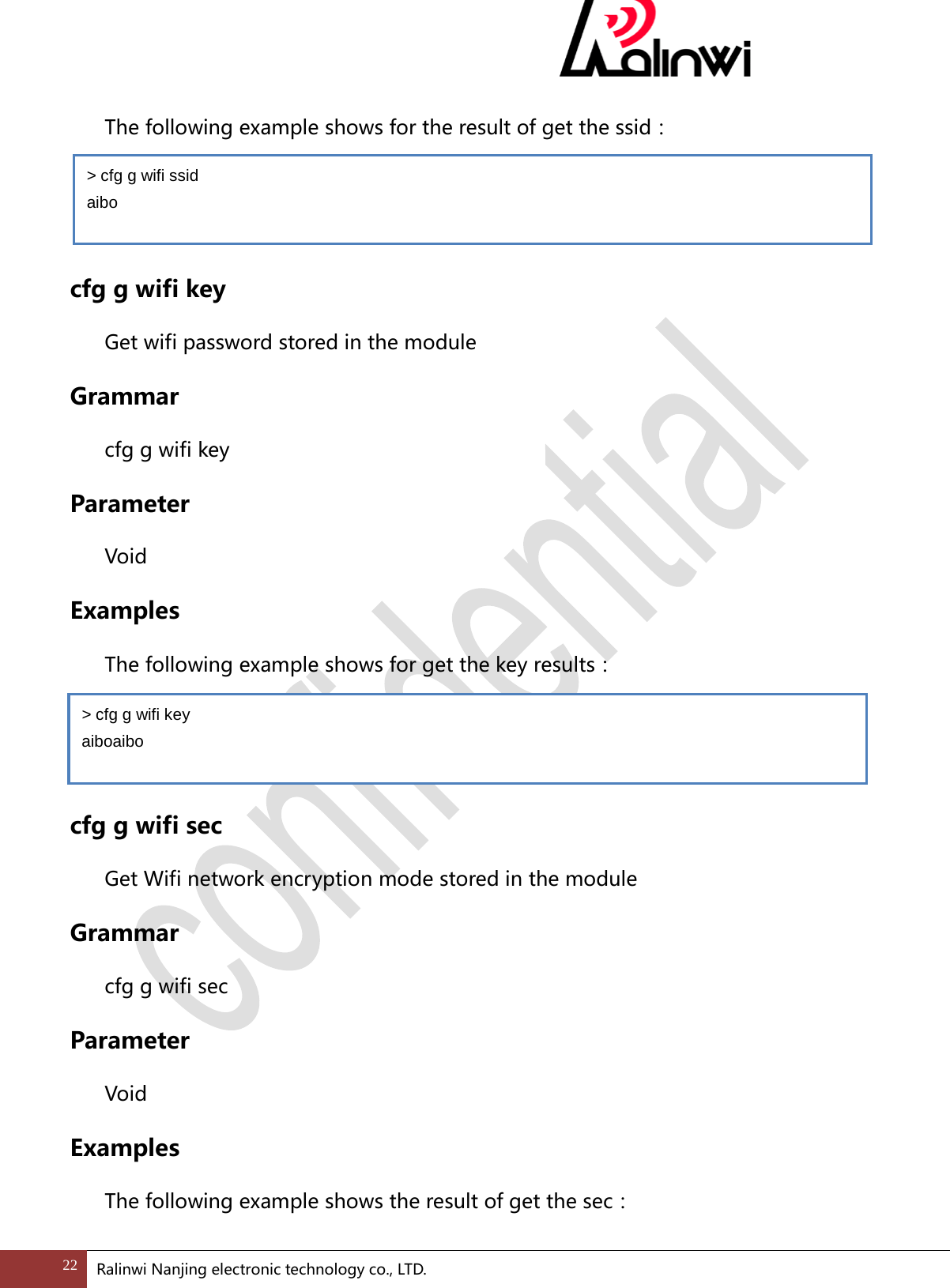  The following example shows for the result of get the ssid：   cfg g wifi key Get wifi password stored in the module Grammar cfg g wifi key Parameter  Void Examples The following example shows for get the key results：   cfg g wifi sec Get Wifi network encryption mode stored in the module Grammar cfg g wifi sec Parameter  Void Examples The following example shows the result of get the sec： > cfg g wifi ssid   aibo > cfg g wifi key aiboaibo 22 Ralinwi Nanjing electronic technology co., LTD.  