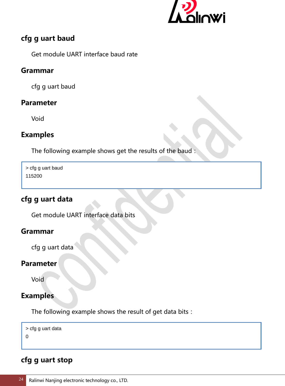  cfg g uart baud Get module UART interface baud rate Grammar cfg g uart baud Parameter  Void Examples The following example shows get the results of the baud：   cfg g uart data Get module UART interface data bits Grammar cfg g uart data Parameter  Void Examples The following example shows the result of get data bits：   cfg g uart stop > cfg g uart baud 115200 > cfg g uart data 0 24 Ralinwi Nanjing electronic technology co., LTD.  