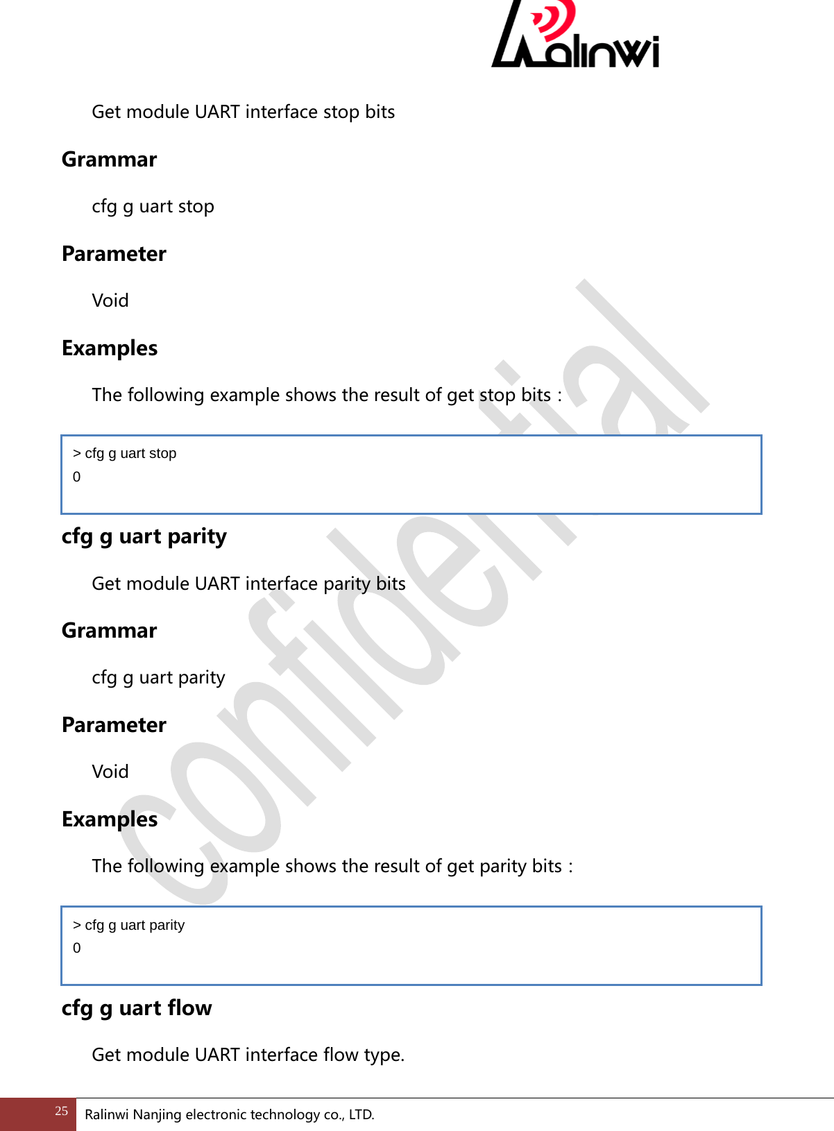  Get module UART interface stop bits Grammar cfg g uart stop Parameter  Void Examples The following example shows the result of get stop bits：   cfg g uart parity Get module UART interface parity bits Grammar cfg g uart parity Parameter  Void Examples The following example shows the result of get parity bits：   cfg g uart flow Get module UART interface flow type. > cfg g uart stop 0 > cfg g uart parity 0 25 Ralinwi Nanjing electronic technology co., LTD.  