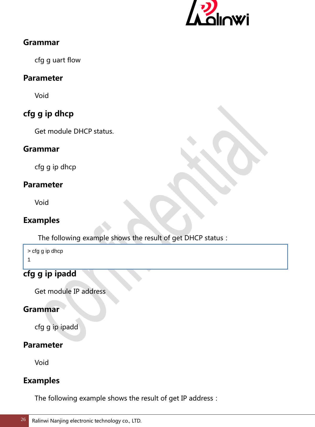  Grammar cfg g uart flow Parameter  Void cfg g ip dhcp Get module DHCP status. Grammar cfg g ip dhcp Parameter  Void Examples  The following example shows the result of get DHCP status：  cfg g ip ipadd Get module IP address Grammar cfg g ip ipadd Parameter  Void Examples The following example shows the result of get IP address： > cfg g ip dhcp 1 26 Ralinwi Nanjing electronic technology co., LTD.  