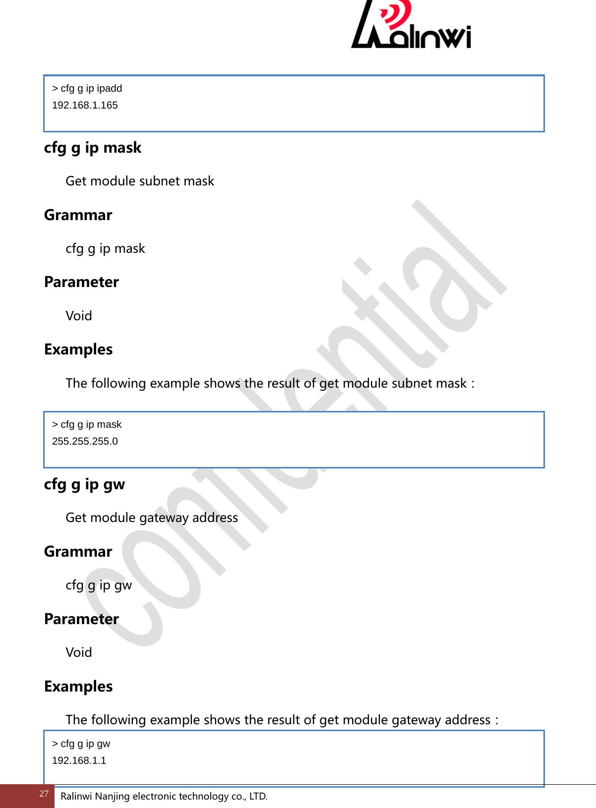    cfg g ip mask Get module subnet mask Grammar cfg g ip mask Parameter  Void Examples The following example shows the result of get module subnet mask：   cfg g ip gw Get module gateway address Grammar cfg g ip gw Parameter  Void Examples The following example shows the result of get module gateway address：  > cfg g ip ipadd 192.168.1.165 > cfg g ip mask 255.255.255.0 > cfg g ip gw 192.168.1.1 27 Ralinwi Nanjing electronic technology co., LTD.  