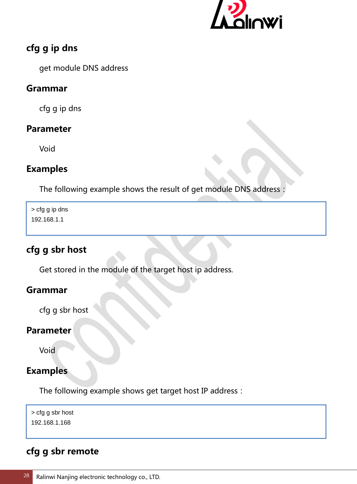  cfg g ip dns get module DNS address Grammar cfg g ip dns Parameter  Void Examples The following example shows the result of get module DNS address：   cfg g sbr host Get stored in the module of the target host ip address. Grammar cfg g sbr host Parameter  Void Examples The following example shows get target host IP address：   cfg g sbr remote > cfg g ip dns 192.168.1.1 > cfg g sbr host 192.168.1.168 28 Ralinwi Nanjing electronic technology co., LTD.  
