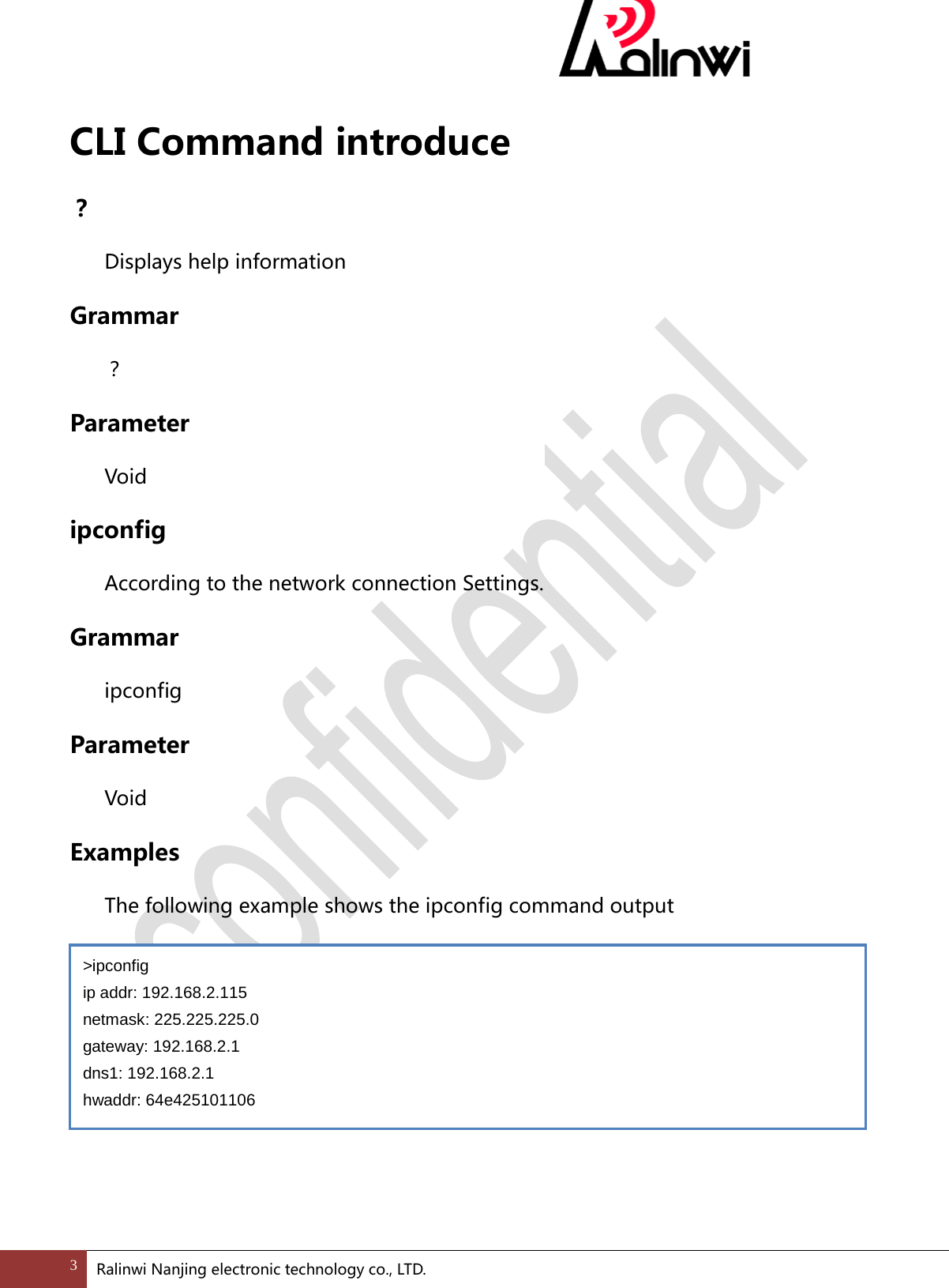  CLI Command introduce ？  Displays help information Grammar  ？ Parameter  Void ipconfig According to the network connection Settings. Grammar  ipconfig   Parameter  Void Examples  The following example shows the ipconfig command output       >ipconfig ip addr: 192.168.2.115 netmask: 225.225.225.0 gateway: 192.168.2.1 dns1: 192.168.2.1 hwaddr: 64e425101106 3 Ralinwi Nanjing electronic technology co., LTD.  