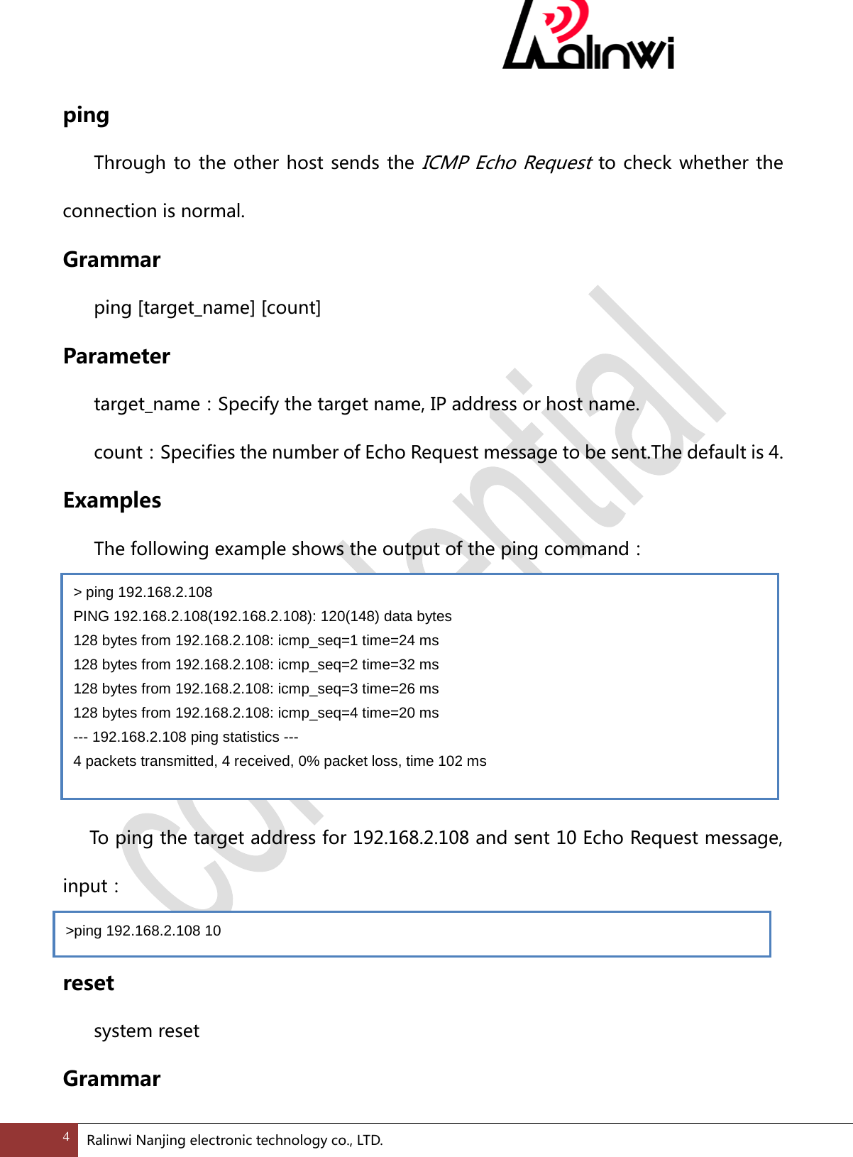  ping Through to the other host sends the ICMP Echo Request to check whether the connection is normal. Grammar  ping [target_name] [count]   Parameter  target_name：Specify the target name, IP address or host name.  count：Specifies the number of Echo Request message to be sent.The default is 4. Examples  The following example shows the output of the ping command：           To ping the target address for 192.168.2.108 and sent 10 Echo Request message,   input：  reset system reset Grammar >ping 192.168.2.108 10  > ping 192.168.2.108 PING 192.168.2.108(192.168.2.108): 120(148) data bytes 128 bytes from 192.168.2.108: icmp_seq=1 time=24 ms 128 bytes from 192.168.2.108: icmp_seq=2 time=32 ms 128 bytes from 192.168.2.108: icmp_seq=3 time=26 ms 128 bytes from 192.168.2.108: icmp_seq=4 time=20 ms --- 192.168.2.108 ping statistics --- 4 packets transmitted, 4 received, 0% packet loss, time 102 ms 4 Ralinwi Nanjing electronic technology co., LTD.  
