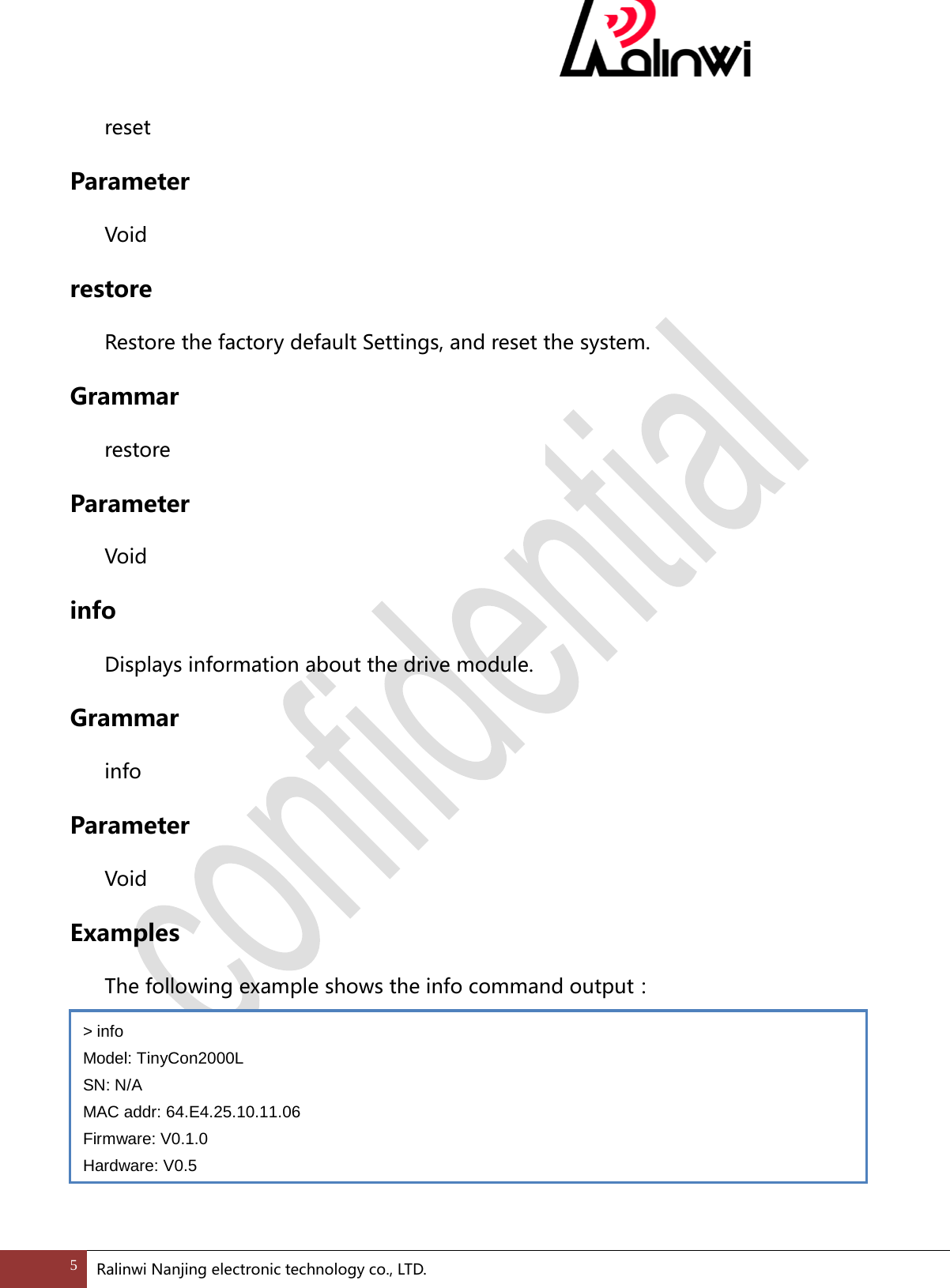   reset Parameter  Void restore Restore the factory default Settings, and reset the system. Grammar  restore Parameter  Void info Displays information about the drive module. Grammar  info Parameter  Void Examples  The following example shows the info command output：     > info Model: TinyCon2000L SN: N/A MAC addr: 64.E4.25.10.11.06 Firmware: V0.1.0 Hardware: V0.5 5 Ralinwi Nanjing electronic technology co., LTD.  