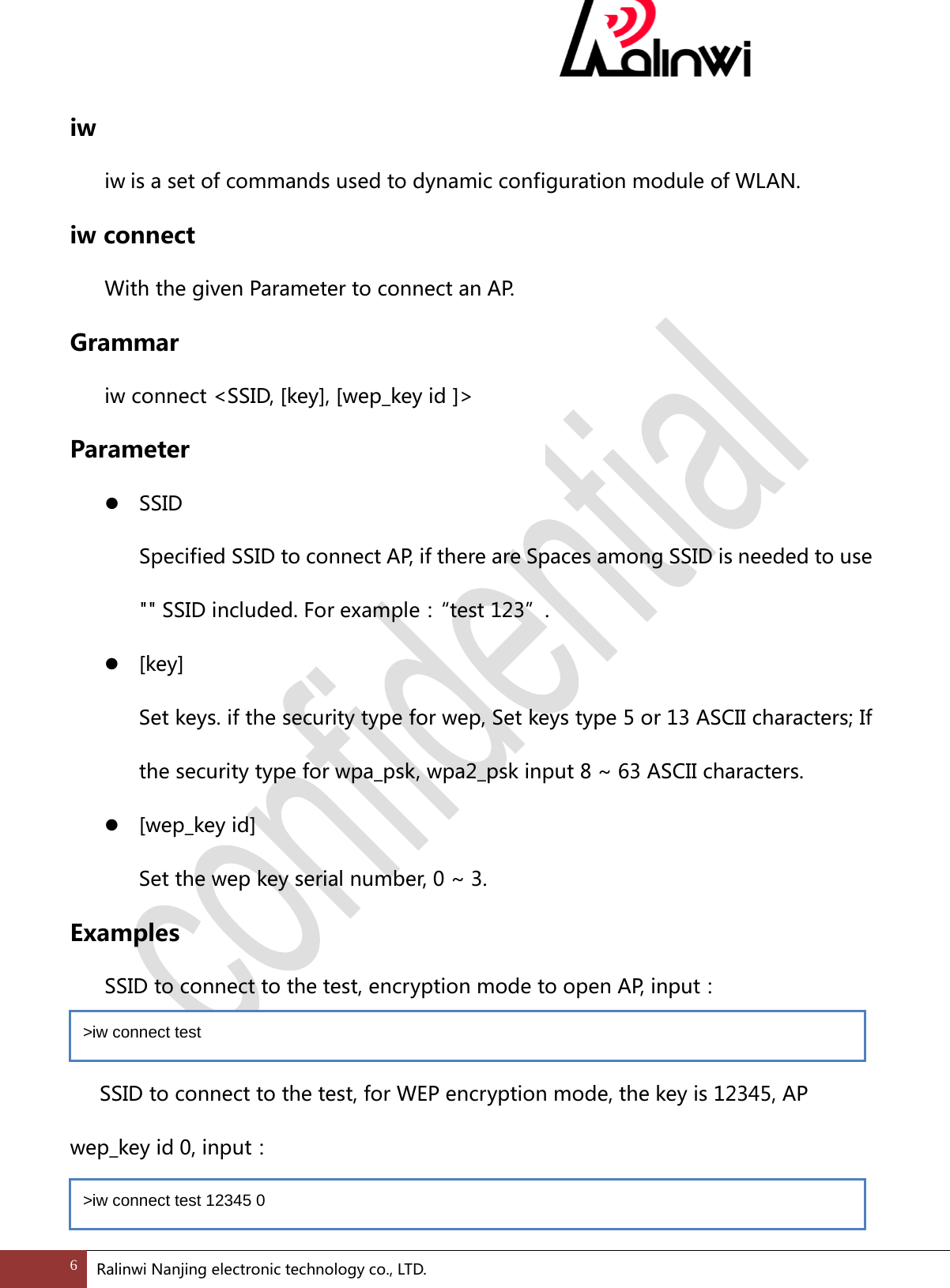 iw  iw is a set of commands used to dynamic configuration module of WLAN. iw connect  With the given Parameter to connect an AP. Grammar  iw connect <SSID, [key], [wep_key id ]>   Parameter  SSID Specified SSID to connect AP, if there are Spaces among SSID is needed to use "" SSID included. For example：&ldquo; test 123&rdquo;.  [key] Set keys. if the security type for wep, Set keys type 5 or 13 ASCII characters; If the security type for wpa_psk, wpa2_psk input 8 ~ 63 ASCII characters.  [wep_key id] Set the wep key serial number, 0 ~ 3. Examples  SSID to connect to the test, encryption mode to open AP, input：  SSID to connect to the test, for WEP encryption mode, the key is 12345, AP wep_key id 0, input：  >iw connect test  >iw connect test 12345 0  6 Ralinwi Nanjing electronic technology co., LTD.  