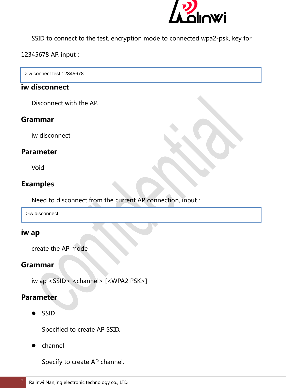   SSID to connect to the test, encryption mode to connected wpa2-psk, key for 12345678 AP, input：  iw disconnect  Disconnect with the AP. Grammar  iw disconnect   Parameter  Void Examples  Need to disconnect from the current AP connection, input：    iw ap  create the AP mode Grammar  iw ap <SSID> <channel> [<WPA2 PSK>]   Parameter  SSID Specified to create AP SSID.  channel Specify to create AP channel. >iw connect test 12345678  >iw disconnect  7 Ralinwi Nanjing electronic technology co., LTD.  