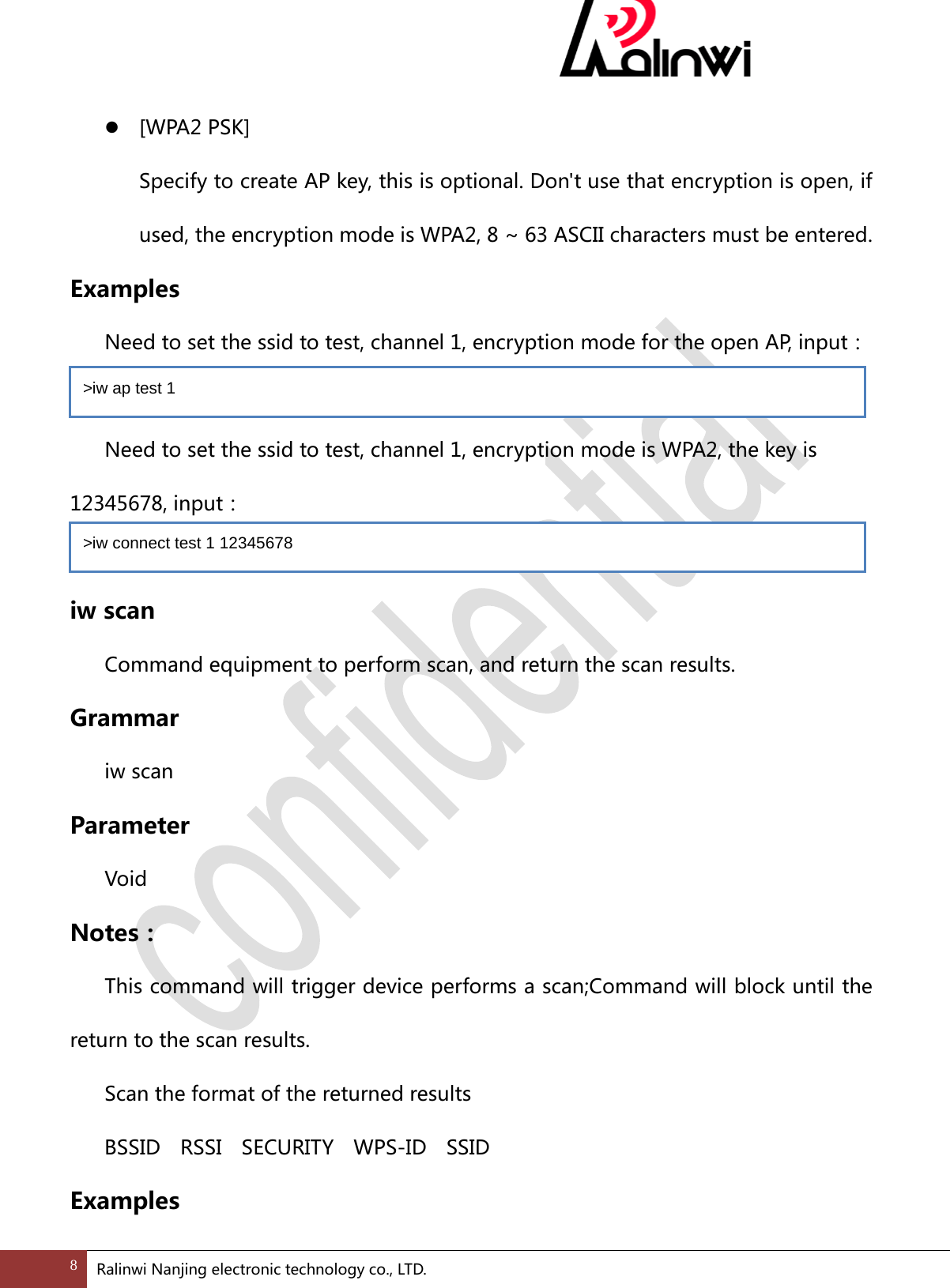   [WPA2 PSK] Specify to create AP key, this is optional. Don't use that encryption is open, if used, the encryption mode is WPA2, 8 ~ 63 ASCII characters must be entered. Examples  Need to set the ssid to test, channel 1, encryption mode for the open AP, input：   Need to set the ssid to test, channel 1, encryption mode is WPA2, the key is 12345678, input：  iw scan  Command equipment to perform scan, and return the scan results. Grammar  iw scan Parameter  Void Notes：  This command will trigger device performs a scan;Command will block until the return to the scan results.  Scan the format of the returned results  BSSID  RSSI  SECURITY  WPS-ID  SSID  Examples >iw ap test 1  >iw connect test 1 12345678  8 Ralinwi Nanjing electronic technology co., LTD.  