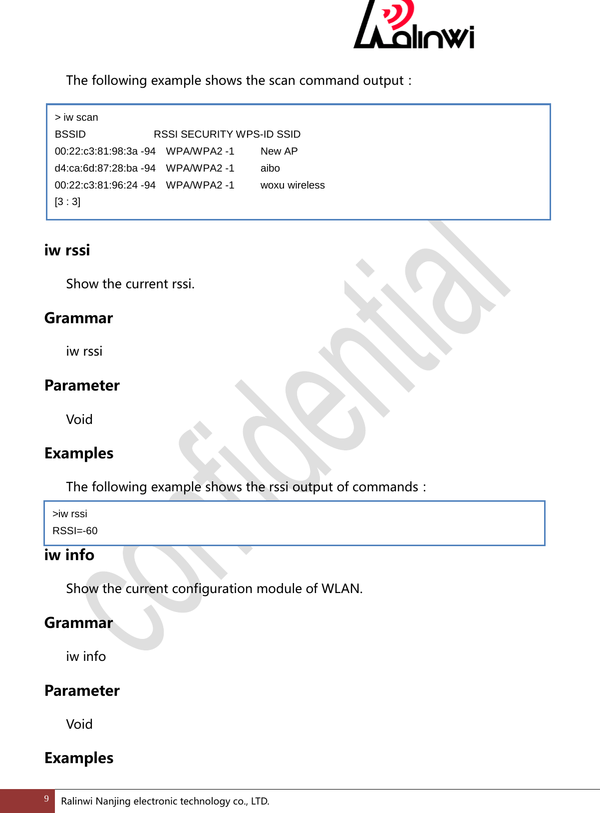   The following example shows the scan command output：     iw rssi  Show the current rssi. Grammar  iw rssi   Parameter  Void Examples  The following example shows the rssi output of commands：  iw info  Show the current configuration module of WLAN. Grammar  iw info Parameter  Void Examples > iw scan BSSID             RSSI SECURITY WPS-ID SSID 00:22:c3:81:98:3a -94  WPA/WPA2 -1     New AP d4:ca:6d:87:28:ba -94  WPA/WPA2 -1     aibo 00:22:c3:81:96:24 -94  WPA/WPA2 -1     woxu wireless [3 : 3] >iw rssi RSSI=-60 9 Ralinwi Nanjing electronic technology co., LTD.  