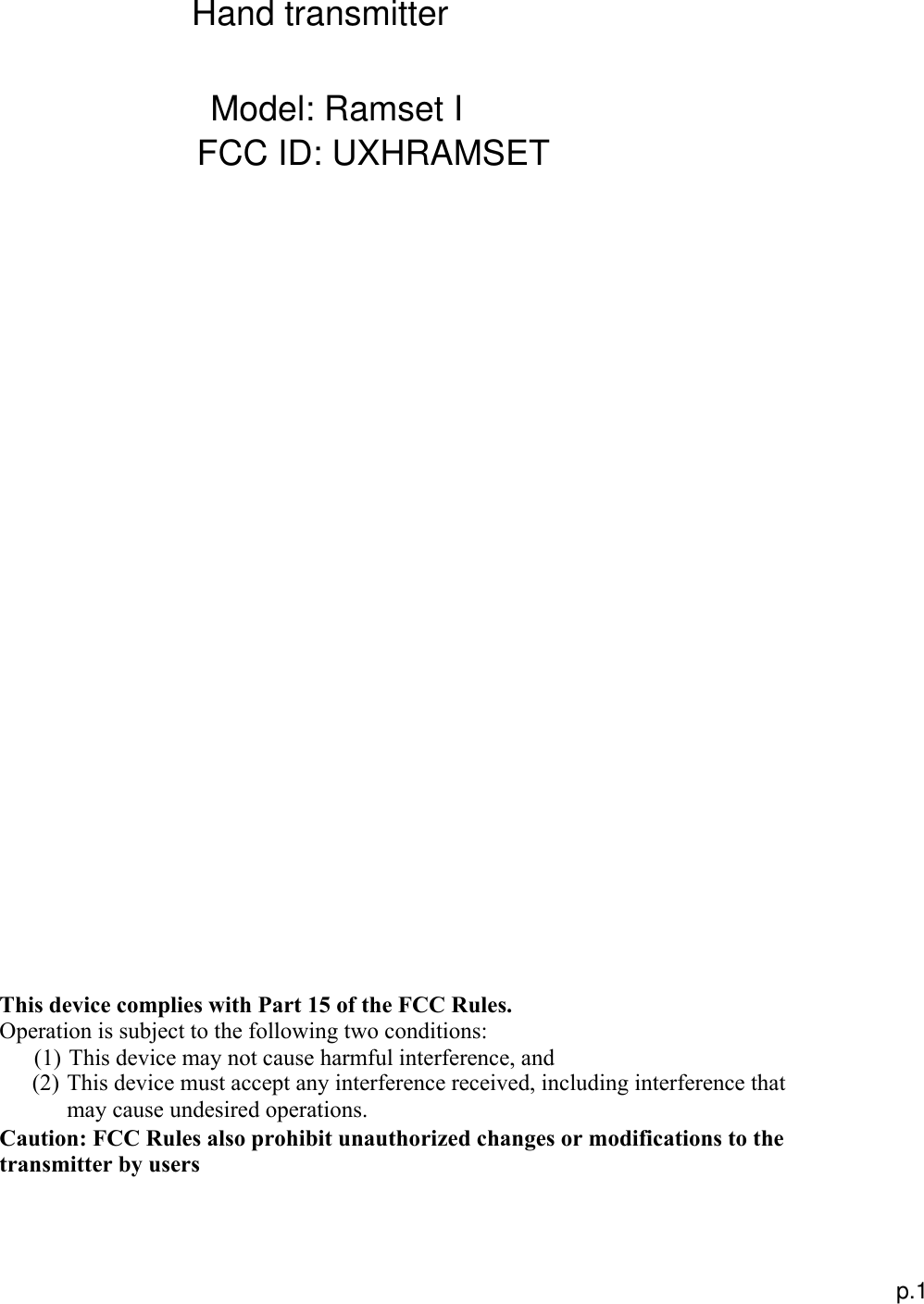  This device complies with Part 15 of the FCC Rules. Operation is subject to the following two conditions:  (1) This device may not cause harmful interference, and (2) This device must accept any interference received, including interference that may cause undesired operations. Caution: FCC Rules also prohibit unauthorized changes or modifications to the transmitter by users p.1 Model: Ramset IFCC ID: UXHRAMSETHand transmitter