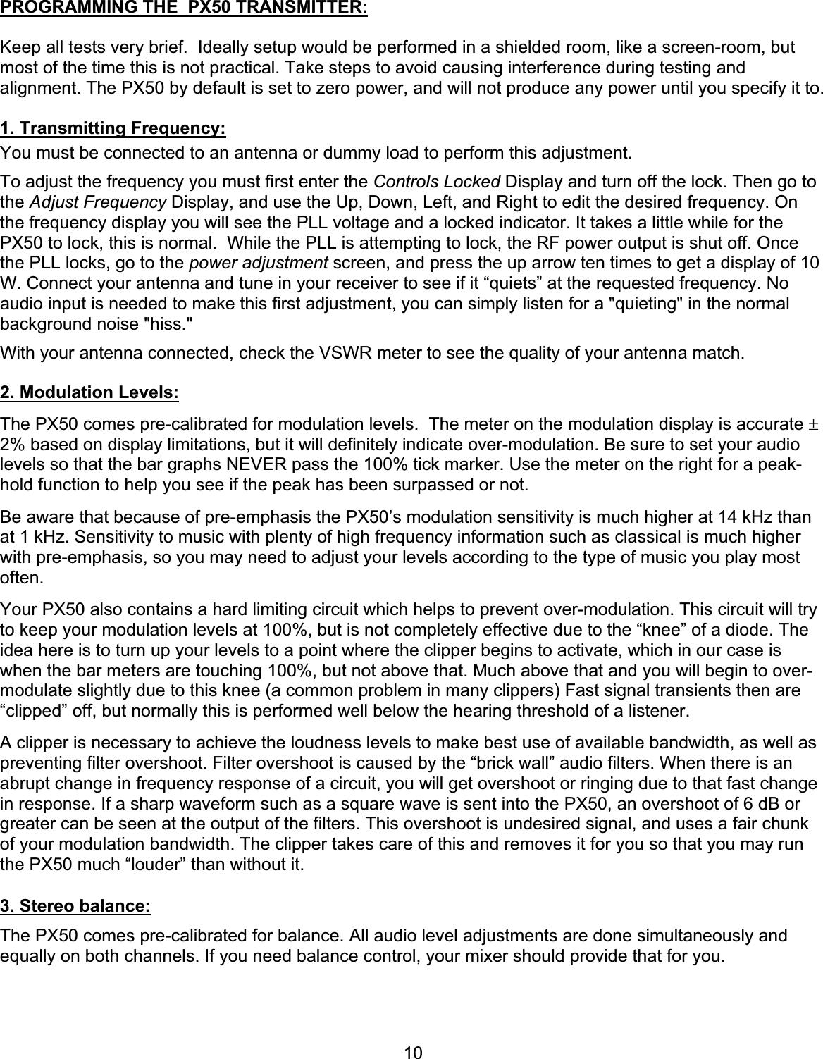 10PROGRAMMING THE  PX50 TRANSMITTER:Keep all tests very brief.  Ideally setup would be performed in a shielded room, like a screen-room, but most of the time this is not practical. Take steps to avoid causing interference during testing and alignment. The PX50 by default is set to zero power, and will not produce any power until you specify it to.1. Transmitting Frequency:You must be connected to an antenna or dummy load to perform this adjustment. To adjust the frequency you must first enter the Controls Locked Display and turn off the lock. Then go to the Adjust Frequency Display, and use the Up, Down, Left, and Right to edit the desired frequency. On the frequency display you will see the PLL voltage and a locked indicator. It takes a little while for the PX50 to lock, this is normal.  While the PLL is attempting to lock, the RF power output is shut off. Once the PLL locks, go to the power adjustment screen, and press the up arrow ten times to get a display of 10 W. Connect your antenna and tune in your receiver to see if it “quiets” at the requested frequency. No audio input is needed to make this first adjustment, you can simply listen for a &quot;quieting&quot; in the normal background noise &quot;hiss.&quot; With your antenna connected, check the VSWR meter to see the quality of your antenna match. 2. Modulation Levels:The PX50 comes pre-calibrated for modulation levels.  The meter on the modulation display is accurate r2% based on display limitations, but it will definitely indicate over-modulation. Be sure to set your audio levels so that the bar graphs NEVER pass the 100% tick marker. Use the meter on the right for a peak-hold function to help you see if the peak has been surpassed or not. Be aware that because of pre-emphasis the PX50’s modulation sensitivity is much higher at 14 kHz than at 1 kHz. Sensitivity to music with plenty of high frequency information such as classical is much higher with pre-emphasis, so you may need to adjust your levels according to the type of music you play most often.Your PX50 also contains a hard limiting circuit which helps to prevent over-modulation. This circuit will try to keep your modulation levels at 100%, but is not completely effective due to the “knee” of a diode. The idea here is to turn up your levels to a point where the clipper begins to activate, which in our case is when the bar meters are touching 100%, but not above that. Much above that and you will begin to over-modulate slightly due to this knee (a common problem in many clippers) Fast signal transients then are “clipped” off, but normally this is performed well below the hearing threshold of a listener. A clipper is necessary to achieve the loudness levels to make best use of available bandwidth, as well as preventing filter overshoot. Filter overshoot is caused by the “brick wall” audio filters. When there is an abrupt change in frequency response of a circuit, you will get overshoot or ringing due to that fast change in response. If a sharp waveform such as a square wave is sent into the PX50, an overshoot of 6 dB or greater can be seen at the output of the filters. This overshoot is undesired signal, and uses a fair chunk of your modulation bandwidth. The clipper takes care of this and removes it for you so that you may run the PX50 much “louder” than without it. 3. Stereo balance:The PX50 comes pre-calibrated for balance. All audio level adjustments are done simultaneously and equally on both channels. If you need balance control, your mixer should provide that for you. 