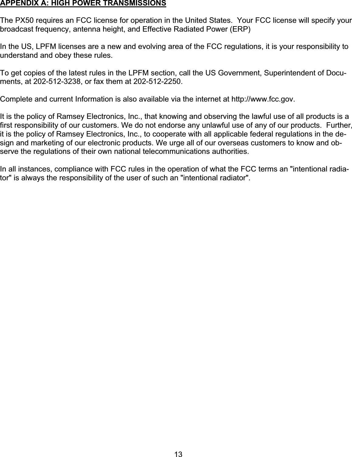 13APPENDIX A: HIGH POWER TRANSMISSIONS The PX50 requires an FCC license for operation in the United States.  Your FCC license will specify your broadcast frequency, antenna height, and Effective Radiated Power (ERP)In the US, LPFM licenses are a new and evolving area of the FCC regulations, it is your responsibility to understand and obey these rules. To get copies of the latest rules in the LPFM section, call the US Government, Superintendent of Docu-ments, at 202-512-3238, or fax them at 202-512-2250. Complete and current Information is also available via the internet at http://www.fcc.gov.It is the policy of Ramsey Electronics, Inc., that knowing and observing the lawful use of all products is a first responsibility of our customers. We do not endorse any unlawful use of any of our products.  Further, it is the policy of Ramsey Electronics, Inc., to cooperate with all applicable federal regulations in the de-sign and marketing of our electronic products. We urge all of our overseas customers to know and ob-serve the regulations of their own national telecommunications authorities. In all instances, compliance with FCC rules in the operation of what the FCC terms an &quot;intentional radia-tor&quot; is always the responsibility of the user of such an &quot;intentional radiator&quot;. 