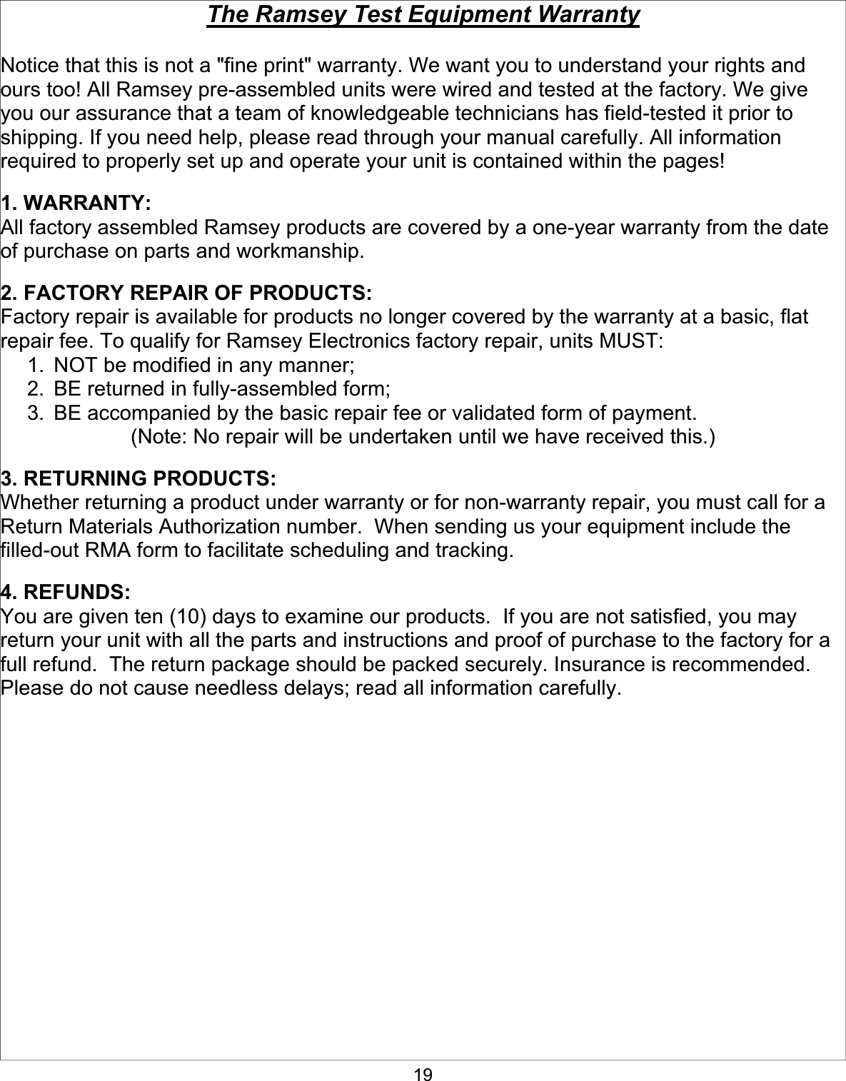 19The Ramsey Test Equipment WarrantyNotice that this is not a &quot;fine print&quot; warranty. We want you to understand your rights and ours too! All Ramsey pre-assembled units were wired and tested at the factory. We give you our assurance that a team of knowledgeable technicians has field-tested it prior to shipping. If you need help, please read through your manual carefully. All information required to properly set up and operate your unit is contained within the pages!   1. WARRANTY: All factory assembled Ramsey products are covered by a one-year warranty from the date of purchase on parts and workmanship.   2. FACTORY REPAIR OF PRODUCTS:Factory repair is available for products no longer covered by the warranty at a basic, flat repair fee. To qualify for Ramsey Electronics factory repair, units MUST:   1.  NOT be modified in any manner; 2.  BE returned in fully-assembled form; 3.  BE accompanied by the basic repair fee or validated form of payment. (Note: No repair will be undertaken until we have received this.) 3. RETURNING PRODUCTS:Whether returning a product under warranty or for non-warranty repair, you must call for a Return Materials Authorization number.  When sending us your equipment include the filled-out RMA form to facilitate scheduling and tracking. 4. REFUNDS:You are given ten (10) days to examine our products.  If you are not satisfied, you may return your unit with all the parts and instructions and proof of purchase to the factory for a full refund.  The return package should be packed securely. Insurance is recommended.  Please do not cause needless delays; read all information carefully. 