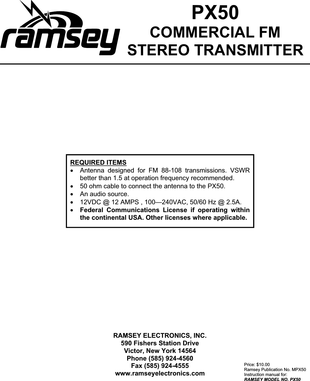 20Price: $10.00 Ramsey Publication No. MPX50 Instruction manual for: RAMSEY MODEL NO. PX50RAMSEY ELECTRONICS, INC. 590 Fishers Station Drive Victor, New York 14564 Phone (585) 924-4560 Fax (585) 924-4555 www.ramseyelectronics.comREQUIRED ITEMSx Antenna designed for FM 88-108 transmissions. VSWR better than 1.5 at operation frequency recommended. x 50 ohm cable to connect the antenna to the PX50. x An audio source. x 12VDC @ 12 AMPS , 100—240VAC, 50/60 Hz @ 2.5A. x Federal Communications License if operating within the continental USA. Other licenses where applicable. PX50COMMERCIAL FM  STEREO TRANSMITTER 