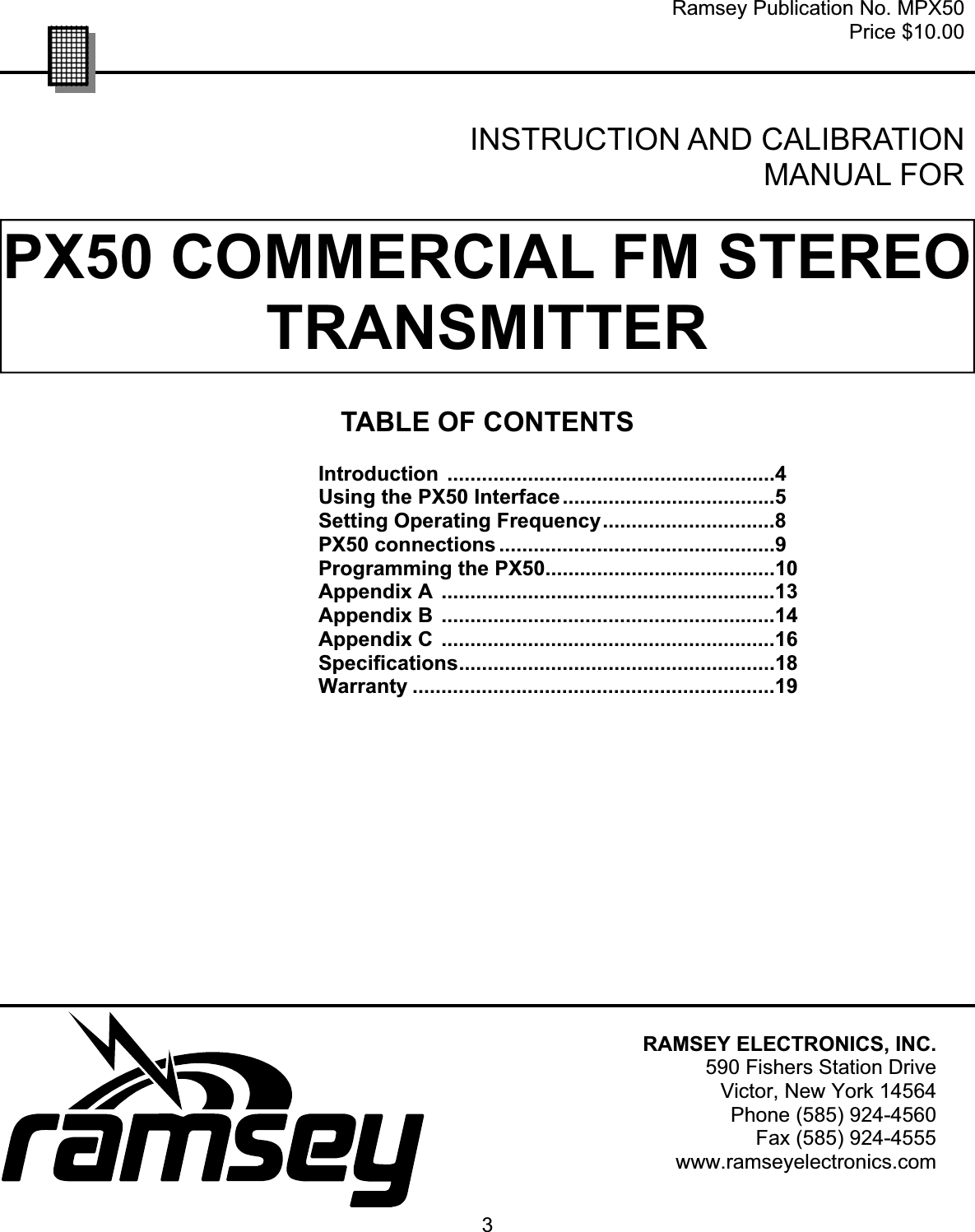3PX50 COMMERCIAL FM STEREO TRANSMITTERRamsey Publication No. MPX50 Price $10.00 TABLE OF CONTENTS Introduction .........................................................4 Using the PX50 Interface.....................................5 Setting Operating Frequency..............................8 PX50 connections ................................................9 Programming the PX50........................................10 Appendix A ..........................................................13 Appendix B ..........................................................14 Appendix C ..........................................................16 Specifications.......................................................18 Warranty ...............................................................19 INSTRUCTION AND CALIBRATION MANUAL FOR RAMSEY ELECTRONICS, INC. 590 Fishers Station Drive Victor, New York 14564 Phone (585) 924-4560 Fax (585) 924-4555 www.ramseyelectronics.com