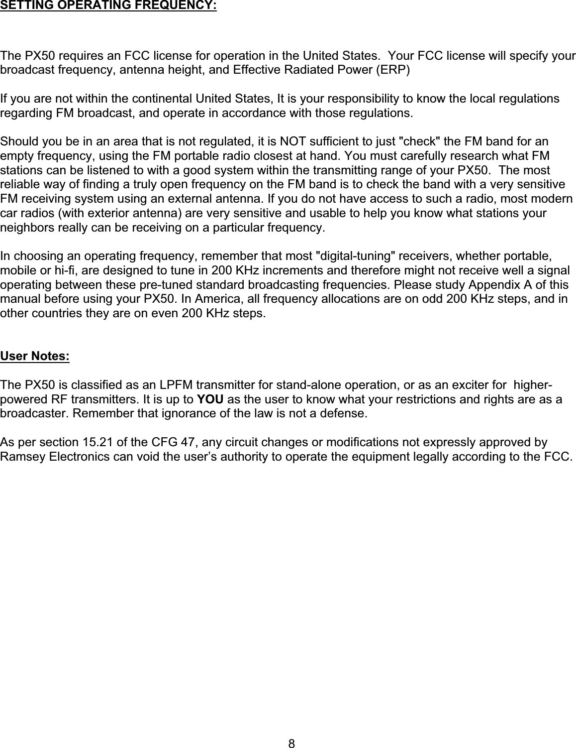 8SETTING OPERATING FREQUENCY:The PX50 requires an FCC license for operation in the United States.  Your FCC license will specify your broadcast frequency, antenna height, and Effective Radiated Power (ERP)If you are not within the continental United States, It is your responsibility to know the local regulations regarding FM broadcast, and operate in accordance with those regulations.   Should you be in an area that is not regulated, it is NOT sufficient to just &quot;check&quot; the FM band for an empty frequency, using the FM portable radio closest at hand. You must carefully research what FM stations can be listened to with a good system within the transmitting range of your PX50.  The most reliable way of finding a truly open frequency on the FM band is to check the band with a very sensitive FM receiving system using an external antenna. If you do not have access to such a radio, most modern car radios (with exterior antenna) are very sensitive and usable to help you know what stations your neighbors really can be receiving on a particular frequency.In choosing an operating frequency, remember that most &quot;digital-tuning&quot; receivers, whether portable, mobile or hi-fi, are designed to tune in 200 KHz increments and therefore might not receive well a signal operating between these pre-tuned standard broadcasting frequencies. Please study Appendix A of this manual before using your PX50. In America, all frequency allocations are on odd 200 KHz steps, and in other countries they are on even 200 KHz steps. User Notes:The PX50 is classified as an LPFM transmitter for stand-alone operation, or as an exciter for  higher-powered RF transmitters. It is up to YOU as the user to know what your restrictions and rights are as a broadcaster. Remember that ignorance of the law is not a defense.As per section 15.21 of the CFG 47, any circuit changes or modifications not expressly approved by Ramsey Electronics can void the user’s authority to operate the equipment legally according to the FCC. 