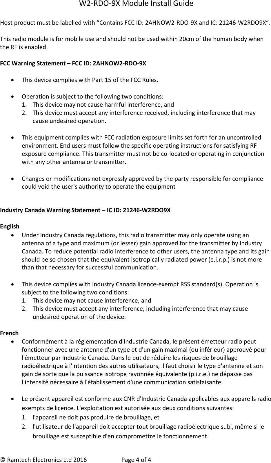 W2-RDO-9X Module Install Guide  &copy; Ramtech Electronics Ltd 2016  Page 4 of 4 Host product must be labelled with &ldquo;Contains FCC ID: 2AHNOW2-RDO-9X and IC: 21246-W2RDO9X&rdquo;.    This radio module is for mobile use and should not be used within 20cm of the human body when the RF is enabled.  FCC Warning Statement &ndash; FCC ID: 2AHNOW2-RDO-9X   This device complies with Part 15 of the FCC Rules.    Operation is subject to the following two conditions:  1. This device may not cause harmful interference, and  2. This device must accept any interference received, including interference that may cause undesired operation.    This equipment complies with FCC radiation exposure limits set forth for an uncontrolled environment. End users must follow the specific operating instructions for satisfying RF exposure compliance. This transmitter must not be co-located or operating in conjunction with any other antenna or transmitter.    Changes or modifications not expressly approved by the party responsible for compliance could void the user's authority to operate the equipment   Industry Canada Warning Statement &ndash; IC ID: 21246-W2RDO9X  English   Under Industry Canada regulations, this radio transmitter may only operate using an antenna of a type and maximum (or lesser) gain approved for the transmitter by Industry Canada. To reduce potential radio interference to other users, the antenna type and its gain should be so chosen that the equivalent isotropically radiated power (e.i.r.p.) is not more than that necessary for successful communication.   This device complies with Industry Canada licence-exempt RSS standard(s). Operation is subject to the following two conditions:  1. This device may not cause interference, and  2. This device must accept any interference, including interference that may cause undesired operation of the device.  French   Conform&eacute;ment &agrave; la r&eacute;glementation d'Industrie Canada, le pr&eacute;sent &eacute;metteur radio peut fonctionner avec une antenne d'un type et d'un gain maximal (ou inf&eacute;rieur) approuv&eacute; pour l'&eacute;metteur par Industrie Canada. Dans le but de r&eacute;duire les risques de brouillage radio&eacute;lectrique &agrave; l'intention des autres utilisateurs, il faut choisir le type d'antenne et son gain de sorte que la puissance isotrope rayonn&eacute;e &eacute;quivalente (p.i.r.e.) ne d&eacute;passe pas l'intensit&eacute; n&eacute;cessaire &agrave; l'&eacute;tablissement d'une communication satisfaisante.    Le pr&eacute;sent appareil est conforme aux CNR d'Industrie Canada applicables aux appareils radio exempts de licence. L'exploitation est autoris&eacute;e aux deux conditions suivantes:  1. l'appareil ne doit pas produire de brouillage, et 2. l'utilisateur de l'appareil doit accepter tout brouillage radio&eacute;lectrique subi, m&ecirc;me si le brouillage est susceptible d'en compromettre le fonctionnement. 