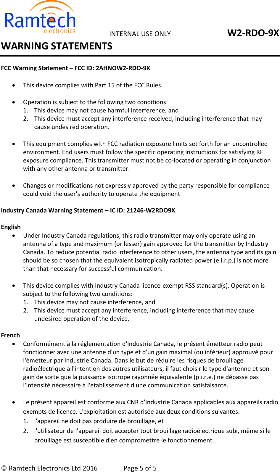   INTERNAL USE ONLY  W2-RDO-9X &copy; Ramtech Electronics Ltd 2016  Page 5 of 5 WARNING STATEMENTS FCC Warning Statement &ndash; FCC ID: 2AHNOW2-RDO-9X   This device complies with Part 15 of the FCC Rules.    Operation is subject to the following two conditions:  1. This device may not cause harmful interference, and  2. This device must accept any interference received, including interference that may cause undesired operation.    This equipment complies with FCC radiation exposure limits set forth for an uncontrolled environment. End users must follow the specific operating instructions for satisfying RF exposure compliance. This transmitter must not be co-located or operating in conjunction with any other antenna or transmitter.    Changes or modifications not expressly approved by the party responsible for compliance could void the user's authority to operate the equipment   Industry Canada Warning Statement &ndash; IC ID: 21246-W2RDO9X  English   Under Industry Canada regulations, this radio transmitter may only operate using an antenna of a type and maximum (or lesser) gain approved for the transmitter by Industry Canada. To reduce potential radio interference to other users, the antenna type and its gain should be so chosen that the equivalent isotropically radiated power (e.i.r.p.) is not more than that necessary for successful communication.   This device complies with Industry Canada licence-exempt RSS standard(s). Operation is subject to the following two conditions:  1. This device may not cause interference, and  2. This device must accept any interference, including interference that may cause undesired operation of the device.  French   Conform&eacute;ment &agrave; la r&eacute;glementation d'Industrie Canada, le pr&eacute;sent &eacute;metteur radio peut fonctionner avec une antenne d'un type et d'un gain maximal (ou inf&eacute;rieur) approuv&eacute; pour l'&eacute;metteur par Industrie Canada. Dans le but de r&eacute;duire les risques de brouillage radio&eacute;lectrique &agrave; l'intention des autres utilisateurs, il faut choisir le type d'antenne et son gain de sorte que la puissance isotrope rayonn&eacute;e &eacute;quivalente (p.i.r.e.) ne d&eacute;passe pas l'intensit&eacute; n&eacute;cessaire &agrave; l'&eacute;tablissement d'une communication satisfaisante.    Le pr&eacute;sent appareil est conforme aux CNR d'Industrie Canada applicables aux appareils radio exempts de licence. L'exploitation est autoris&eacute;e aux deux conditions suivantes:  1. l'appareil ne doit pas produire de brouillage, et 2. l'utilisateur de l'appareil doit accepter tout brouillage radio&eacute;lectrique subi, m&ecirc;me si le brouillage est susceptible d'en compromettre le fonctionnement. 