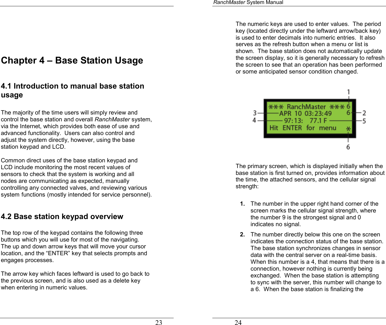                                                                                   23     Chapter 4 – Base Station Usage  4.1 Introduction to manual base station usage  The majority of the time users will simply review and control the base station and overall RanchMaster system, via the Internet, which provides both ease of use and advanced functionality.  Users can also control and adjust the system directly, however, using the base station keypad and LCD.    Common direct uses of the base station keypad and LCD include monitoring the most recent values of sensors to check that the system is working and all nodes are communicating as expected, manually controlling any connected valves, and reviewing various system functions (mostly intended for service personnel).   4.2 Base station keypad overview    The top row of the keypad contains the following three buttons which you will use for most of the navigating.  The up and down arrow keys that will move your cursor location, and the “ENTER” key that selects prompts and engages processes.  The arrow key which faces leftward is used to go back to the previous screen, and is also used as a delete key when entering in numeric values.    RanchMaster System Manual             24 The numeric keys are used to enter values.  The period key (located directly under the leftward arrow/back key) is used to enter decimals into numeric entries.  It also serves as the refresh button when a menu or list is shown.  The base station does not automatically update the screen display, so it is generally necessary to refresh the screen to see that an operation has been performed or some anticipated sensor condition changed.     The primary screen, which is displayed initially when the base station is first turned on, provides information about the time, the attached sensors, and the cellular signal strength:     1.  The number in the upper right hand corner of the screen marks the cellular signal strength, where the number 9 is the strongest signal and 0 indicates no signal. 2.  The number directly below this one on the screen indicates the connection status of the base station. The base station synchronizes changes in sensor data with the central server on a real-time basis.  When this number is a 4, that means that there is a connection, however nothing is currently being exchanged.  When the base station is attempting to sync with the server, this number will change to a 6.  When the base station is finalizing the 