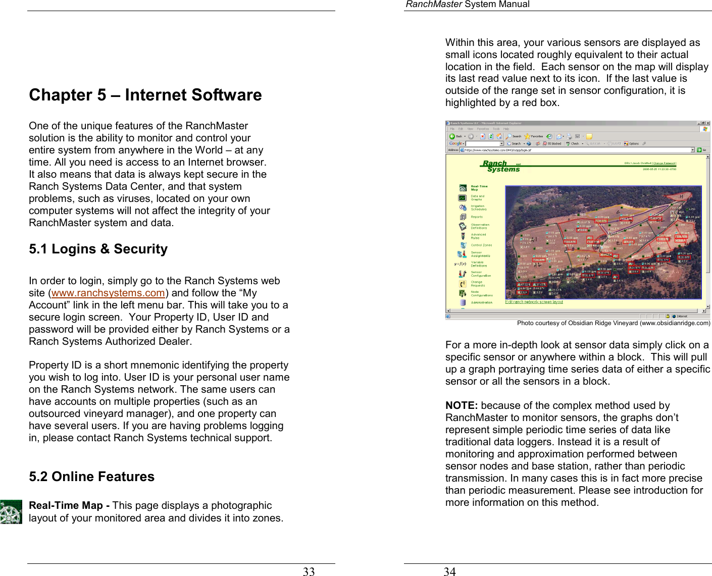                                                                                   33    Chapter 5 – Internet Software  One of the unique features of the RanchMaster solution is the ability to monitor and control your entire system from anywhere in the World – at any time. All you need is access to an Internet browser. It also means that data is always kept secure in the Ranch Systems Data Center, and that system problems, such as viruses, located on your own computer systems will not affect the integrity of your RanchMaster system and data. 5.1 Logins &amp; Security  In order to login, simply go to the Ranch Systems web site (www.ranchsystems.com) and follow the “My Account” link in the left menu bar. This will take you to a secure login screen.  Your Property ID, User ID and password will be provided either by Ranch Systems or a Ranch Systems Authorized Dealer.    Property ID is a short mnemonic identifying the property you wish to log into. User ID is your personal user name on the Ranch Systems network. The same users can have accounts on multiple properties (such as an outsourced vineyard manager), and one property can have several users. If you are having problems logging in, please contact Ranch Systems technical support.  5.2 Online Features   Real-Time Map - This page displays a photographic layout of your monitored area and divides it into zones.  RanchMaster System Manual             34 Within this area, your various sensors are displayed as small icons located roughly equivalent to their actual location in the field.  Each sensor on the map will display its last read value next to its icon.  If the last value is outside of the range set in sensor configuration, it is highlighted by a red box.   Photo courtesy of Obsidian Ridge Vineyard (www.obsidianridge.com)  For a more in-depth look at sensor data simply click on a specific sensor or anywhere within a block.  This will pull up a graph portraying time series data of either a specific sensor or all the sensors in a block.  NOTE: because of the complex method used by RanchMaster to monitor sensors, the graphs don’t represent simple periodic time series of data like traditional data loggers. Instead it is a result of monitoring and approximation performed between sensor nodes and base station, rather than periodic transmission. In many cases this is in fact more precise than periodic measurement. Please see introduction for more information on this method.  