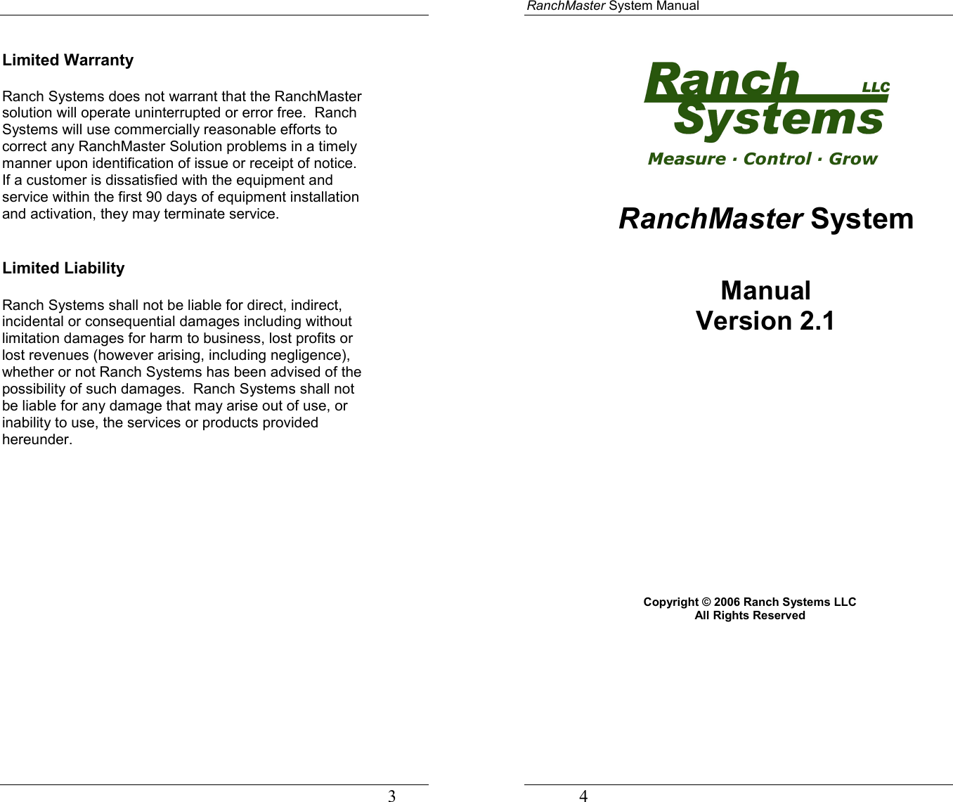                                                                                   3 Limited Warranty  Ranch Systems does not warrant that the RanchMaster solution will operate uninterrupted or error free.  Ranch Systems will use commercially reasonable efforts to correct any RanchMaster Solution problems in a timely manner upon identification of issue or receipt of notice.  If a customer is dissatisfied with the equipment and service within the first 90 days of equipment installation and activation, they may terminate service.   Limited Liability  Ranch Systems shall not be liable for direct, indirect, incidental or consequential damages including without limitation damages for harm to business, lost profits or lost revenues (however arising, including negligence), whether or not Ranch Systems has been advised of the possibility of such damages.  Ranch Systems shall not be liable for any damage that may arise out of use, or inability to use, the services or products provided hereunder.             RanchMaster System Manual             4   RanchMaster System  Manual Version 2.1               Copyright © 2006 Ranch Systems LLC  All Rights Reserved  