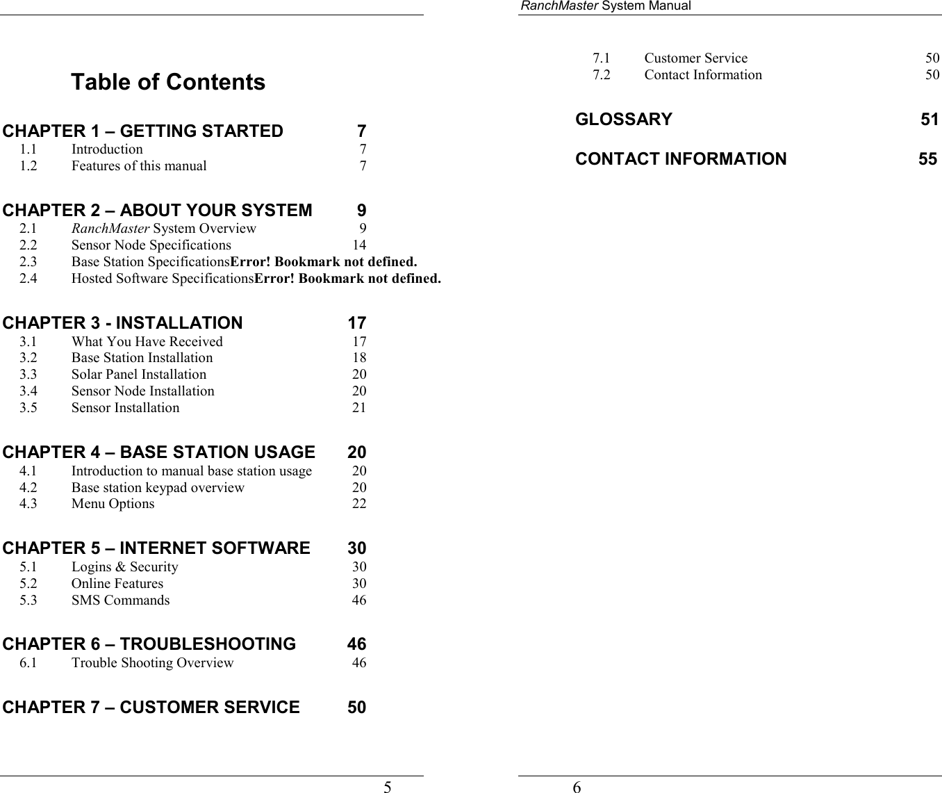                                                                                   5  Table of Contents CHAPTER 1 – GETTING STARTED  7 1.1 Introduction 7 1.2 Features of this manual  7 CHAPTER 2 – ABOUT YOUR SYSTEM  9 2.1 RanchMaster System Overview  9 2.2   Sensor Node Specifications  14 2.3   Base Station SpecificationsError! Bookmark not defined. 2.4   Hosted Software SpecificationsError! Bookmark not defined. CHAPTER 3 - INSTALLATION  17 3.1   What You Have Received  17 3.2   Base Station Installation  18 3.3   Solar Panel Installation  20 3.4   Sensor Node Installation  20 3.5   Sensor Installation  21 CHAPTER 4 – BASE STATION USAGE  20 4.1   Introduction to manual base station usage  20 4.2   Base station keypad overview  20 4.3   Menu Options  22 CHAPTER 5 – INTERNET SOFTWARE  30 5.1   Logins &amp; Security  30 5.2   Online Features  30 5.3   SMS Commands  46 CHAPTER 6 – TROUBLESHOOTING  46 6.1   Trouble Shooting Overview  46 CHAPTER 7 – CUSTOMER SERVICE  50 RanchMaster System Manual             6 7.1   Customer Service  50 7.2   Contact Information  50 GLOSSARY 51  CONTACT INFORMATION          55     