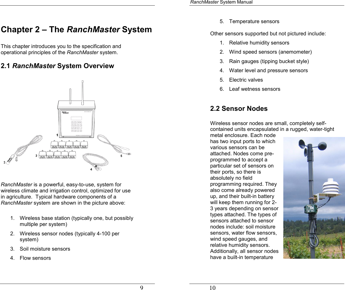                                                                                   9 Chapter 2 – The RanchMaster System  This chapter introduces you to the specification and operational principles of the RanchMaster system.  2.1 RanchMaster System Overview    RanchMaster is a powerful, easy-to-use, system for wireless climate and irrigation control, optimized for use in agriculture.  Typical hardware components of a RanchMaster system are shown in the picture above:  1.  Wireless base station (typically one, but possibly multiple per system) 2.  Wireless sensor nodes (typically 4-100 per system) 3.  Soil moisture sensors  4. Flow sensors RanchMaster System Manual             10 5. Temperature sensors  Other sensors supported but not pictured include: 1. Relative humidity sensors 2.  Wind speed sensors (anemometer) 3.  Rain gauges (tipping bucket style) 4.  Water level and pressure sensors 5. Electric valves 6. Leaf wetness sensors  2.2 Sensor Nodes  Wireless sensor nodes are small, completely self-contained units encapsulated in a rugged, water-tight metal enclosure. Each node has two input ports to which various sensors can be attached. Nodes come pre-programmed to accept a particular set of sensors on their ports, so there is absolutely no field programming required. They also come already powered up, and their built-in battery will keep them running for 2-3 years depending on sensor types attached. The types of sensors attached to sensor nodes include: soil moisture sensors, water flow sensors, wind speed gauges, and relative humidity sensors. Additionally, all sensor nodes have a built-in temperature 