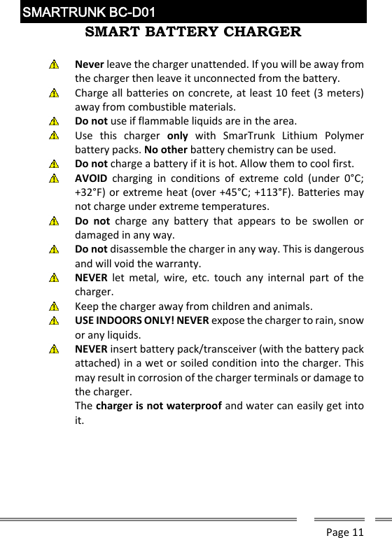      Page 11  SMARTRUNK BC-D01  SMART BATTERY CHARGER   Never leave the charger unattended. If you will be away from the charger then leave it unconnected from the battery.   Charge all batteries on concrete, at least 10 feet (3 meters) away from combustible materials.  Do not use if flammable liquids are in the area.  Use  this  charger  only  with  SmarTrunk  Lithium  Polymer battery packs. No other battery chemistry can be used.  Do not charge a battery if it is hot. Allow them to cool first.  AVOID  charging  in  conditions  of  extreme  cold  (under  0&deg;C; +32&deg;F) or extreme heat (over +45&deg;C; +113&deg;F). Batteries may not charge under extreme temperatures.  Do  not  charge  any  battery  that  appears  to  be  swollen  or damaged in any way.  Do not disassemble the charger in any way. This is dangerous and will void the warranty.  NEVER  let  metal,  wire,  etc.  touch  any  internal  part  of  the charger.  Keep the charger away from children and animals.  USE INDOORS ONLY! NEVER expose the charger to rain, snow or any liquids.  NEVER insert battery pack/transceiver (with the battery pack attached) in a wet or soiled condition into the charger. This may result in corrosion of the charger terminals or damage to the charger.  The charger is not waterproof and water can easily get into it.     