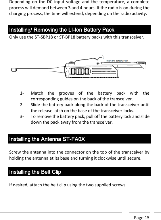      Page 15  Depending on  the DC input voltage and  the temperature, a  complete process will demand between 3 and 4 hours. If the radio is on during the charging process, the time will extend, depending on the radio activity.   Installing/ Removing the LI-Ion Battery Pack Only use the ST-SBP18 or ST-BP18 battery packs with this transceiver.     1- Match  the  grooves  of  the  battery  pack  with  the corresponding guides on the back of the transceiver. 2- Slide the battery pack along the back of the transceiver until the release latch on the base of the transceiver locks. 3- To remove the battery pack, pull off the battery lock and slide down the pack away from the transceiver.  Installing the Antenna ST-FA0X  Screw the antenna into the connector on the top of the transceiver by holding the antenna at its base and turning it clockwise until secure.  Installing the Belt Clip  If desired, attach the belt clip using the two supplied screws.  