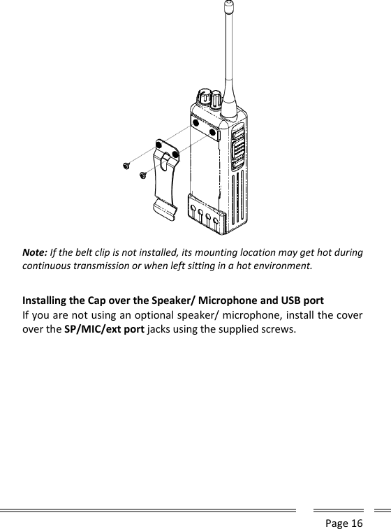      Page 16   Note: If the belt clip is not installed, its mounting location may get hot during continuous transmission or when left sitting in a hot environment.  Installing the Cap over the Speaker/ Microphone and USB port If you are not using an optional speaker/ microphone, install the cover over the SP/MIC/ext port jacks using the supplied screws.  