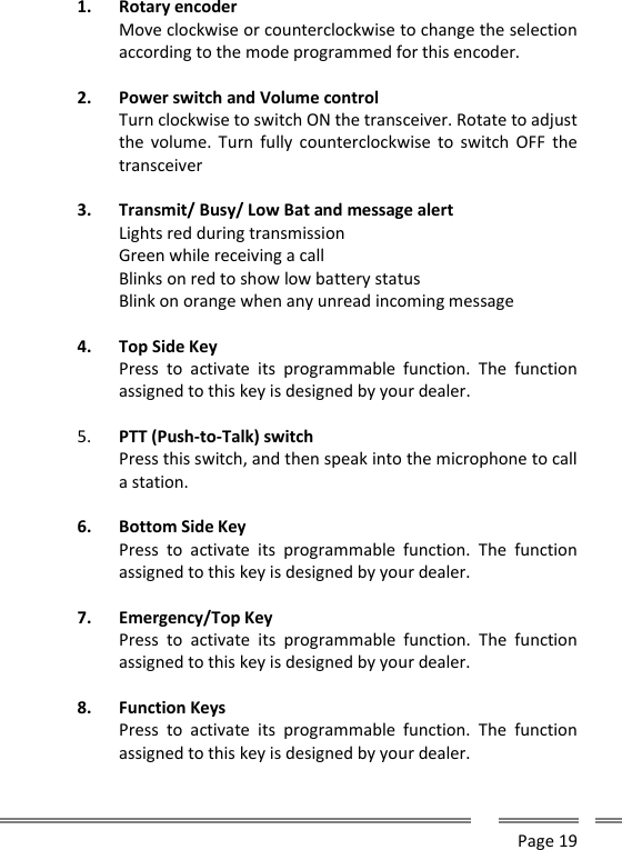      Page 19  1. Rotary encoder Move clockwise or counterclockwise to change the selection according to the mode programmed for this encoder.  2. Power switch and Volume control Turn clockwise to switch ON the transceiver. Rotate to adjust the volume.  Turn  fully  counterclockwise  to  switch  OFF the transceiver  3. Transmit/ Busy/ Low Bat and message alert Lights red during transmission Green while receiving a call Blinks on red to show low battery status Blink on orange when any unread incoming message  4. Top Side Key Press  to  activate  its  programmable  function.  The  function assigned to this key is designed by your dealer.  5. PTT (Push-to-Talk) switch Press this switch, and then speak into the microphone to call a station.  6. Bottom Side Key Press  to  activate  its  programmable  function.  The  function assigned to this key is designed by your dealer.  7. Emergency/Top Key Press  to  activate  its  programmable  function.  The  function assigned to this key is designed by your dealer.  8. Function Keys Press  to  activate  its  programmable  function.  The  function assigned to this key is designed by your dealer.  