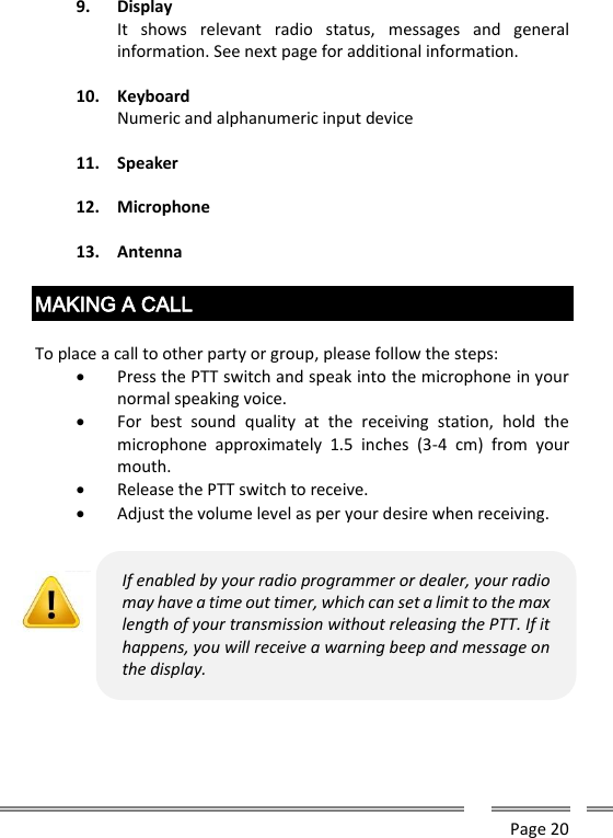      Page 20  9. Display It  shows  relevant  radio  status,  messages  and  general information. See next page for additional information.  10. Keyboard Numeric and alphanumeric input device  11. Speaker  12. Microphone  13. Antenna  MAKING A CALL  To place a call to other party or group, please follow the steps:  Press the PTT switch and speak into the microphone in your normal speaking voice.  For  best  sound  quality  at  the  receiving  station,  hold  the microphone  approximately  1.5  inches  (3-4  cm)  from  your mouth.  Release the PTT switch to receive.  Adjust the volume level as per your desire when receiving.             If enabled by your radio programmer or dealer, your radio may have a time out timer, which can set a limit to the max length of your transmission without releasing the PTT. If it happens, you will receive a warning beep and message on the display.   