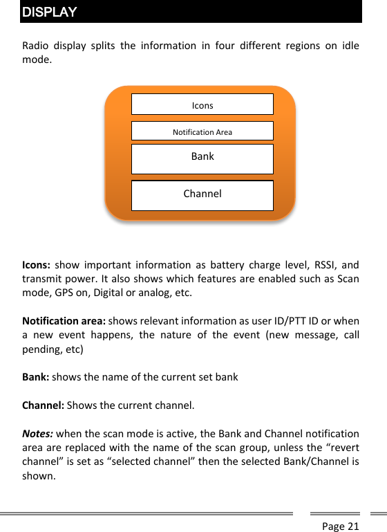      Page 21  DISPLAY  Radio  display  splits  the  information  in  four  different  regions  on  idle mode.    Icons:  show  important information  as  battery  charge  level,  RSSI,  and transmit power. It also shows which features are enabled such as Scan mode, GPS on, Digital or analog, etc.  Notification area: shows relevant information as user ID/PTT ID or when a  new  event  happens,  the  nature  of  the  event  (new  message,  call pending, etc)    Bank: shows the name of the current set bank  Channel: Shows the current channel.  Notes: when the scan mode is active, the Bank and Channel notification area are replaced with the name of the scan group, unless the &ldquo;revert channel&rdquo; is set as &ldquo;selected channel&rdquo; then the selected Bank/Channel is shown.   Icons Notification Area Bank Channel 