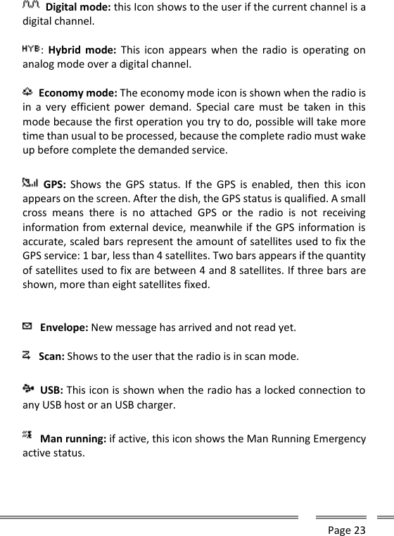      Page 23    Digital mode: this Icon shows to the user if the current channel is a digital channel.  :  Hybrid  mode:  This  icon  appears when  the  radio  is  operating  on analog mode over a digital channel.   Economy mode: The economy mode icon is shown when the radio is in  a  very  efficient  power  demand.  Special  care  must  be  taken  in  this mode because the first operation you try to do, possible will take more time than usual to be processed, because the complete radio must wake up before complete the demanded service.     GPS:  Shows  the  GPS  status.  If  the  GPS  is enabled, then  this  icon appears on the screen. After the dish, the GPS status is qualified. A small cross  means  there  is  no  attached  GPS  or  the  radio  is  not  receiving information from external device, meanwhile if the GPS information is accurate, scaled bars represent the amount of satellites used to fix the GPS service: 1 bar, less than 4 satellites. Two bars appears if the quantity of satellites used to fix are between 4 and 8 satellites. If three bars are shown, more than eight satellites fixed.  Envelope: New message has arrived and not read yet.  Scan: Shows to the user that the radio is in scan mode.  USB: This icon is shown when the radio has a locked connection to any USB host or an USB charger.   Man running: if active, this icon shows the Man Running Emergency active status.  